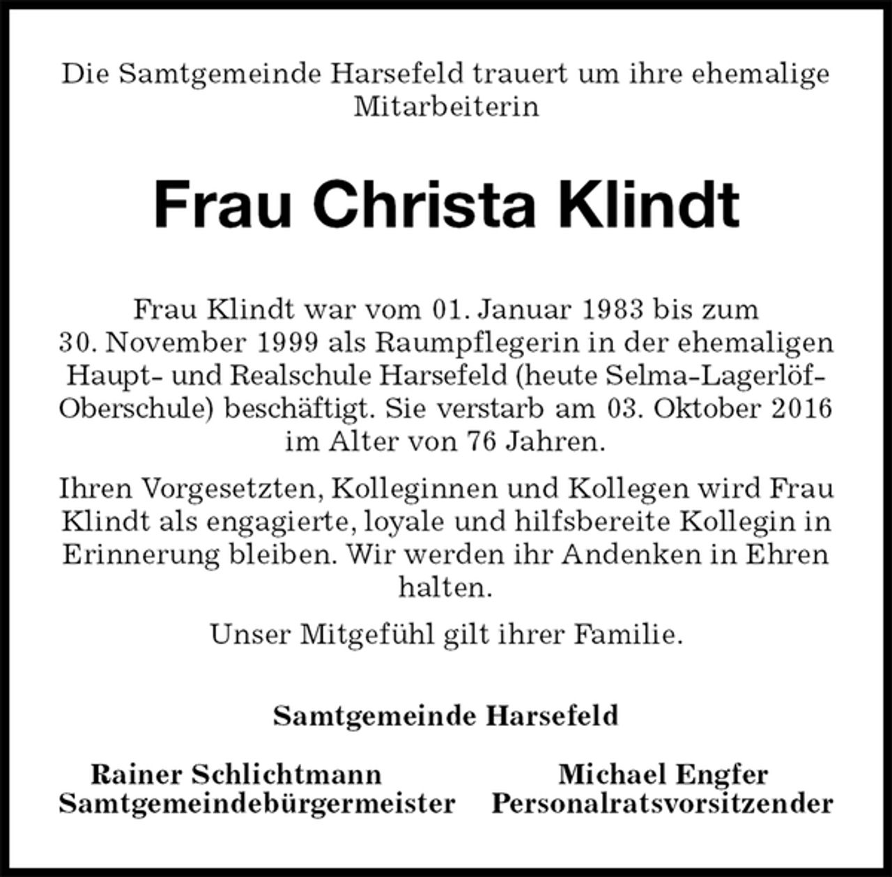 <p>Die Samtgemeinde Harsefeld trauert um ihre ehemalige Mitarbeiterin<br />Frau Christa Klindt<br />Samtgemeinde Harsefeld</p><p>Rainer Schlichtmann Michael Engfer<br />Samtgemeindebürgermeister Personalratsvorsitzender<br />Frau Klindt war vom 01. Januar 1983 bis zum<br />30. November 1999 als Raumpflegerin in der ehemaligen Haupt- und Realschule Harsefeld (heute Selma-Lagerlöf-Oberschule) beschäftigt. Sie verstarb am 03. Oktober 2016<br />im Alter von 76 Jahren.<br />Ihren Vorgesetzten, Kolleginnen und Kollegen wird Frau Klindt als engagierte, loyale und hilfsbereite Kollegin in Erinnerung bleiben. Wir werden ihr Andenken in Ehren halten.<br />Unser Mitgefühl gilt ihrer Familie.</p>