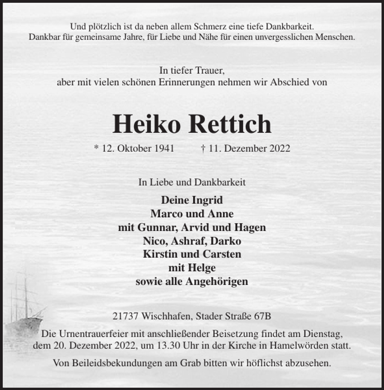 <p>Und plötzlich ist da neben allem Schmerz eine tiefe Dankbarkeit.<br />Dankbar für gemeinsame Jahre, für Liebe und Nähe für einen unvergesslichen Menschen.<br />In tiefer Trauer,<br />aber mit vielen schönen Erinnerungen nehmen wir Abschied von<br />Heiko Rettich<br />* 12. Oktober 1941 † 11. Dezember 2022<br />In Liebe und Dankbarkeit<br />Deine Ingrid<br />Marco und Anne<br />mit Gunnar, Arvid und Hagen<br />Nico, Ashraf, Darko<br />Kirstin und Carsten<br />mit Helge<br />sowie alle Angehörigen<br />21737 Wischhafen, Stader Straße 67B<br />Die Urnentrauerfeier mit anschließender Beisetzung findet am Dienstag,<br />dem 20. Dezember 2022, um 13.30 Uhr in der Kirche in Hamelwörden statt.<br />Von Beileidsbekundungen am Grab bitten wir höflichst abzusehen.</p>