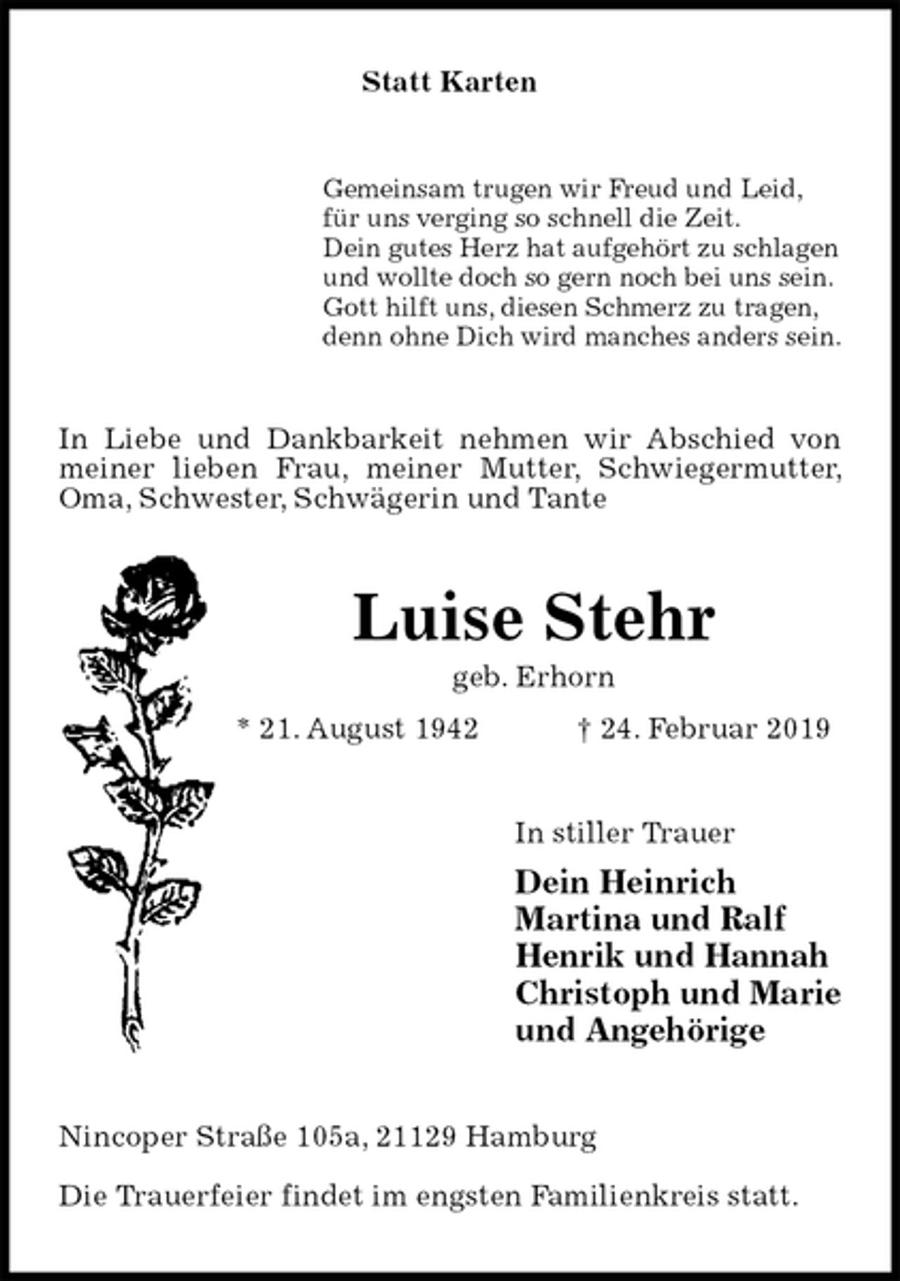 <p>Statt Karten<br />Gemeinsam trugen wir Freud und Leid,<br />für uns verging so schnell die Zeit.<br />Dein gutes Herz hat aufgehört zu schlagen<br />und wollte doch so gern noch bei uns sein.<br />Gott hilft uns, diesen Schmerz zu tragen,<br />denn ohne Dich wird manches anders sein.<br />In Liebe und Dankbarkeit nehmen wir Abschied von meiner lieben Frau, meiner Mutter, Schwiegermutter, Oma, Schwester, Schwägerin und Tante<br />Luise Stehr<br />geb. Erhorn<br />* 21. August 1942 † 24. Februar 2019<br />In stiller Trauer<br />Dein Heinrich<br />Martina und Ralf<br />Henrik und Hannah<br />Christoph und Marie<br />und Angehörige<br />Nincoper Straße 105a, 21129 Hamburg</p>
<p>Die Trauerfeier findet im engsten Familienkreis statt.</p>