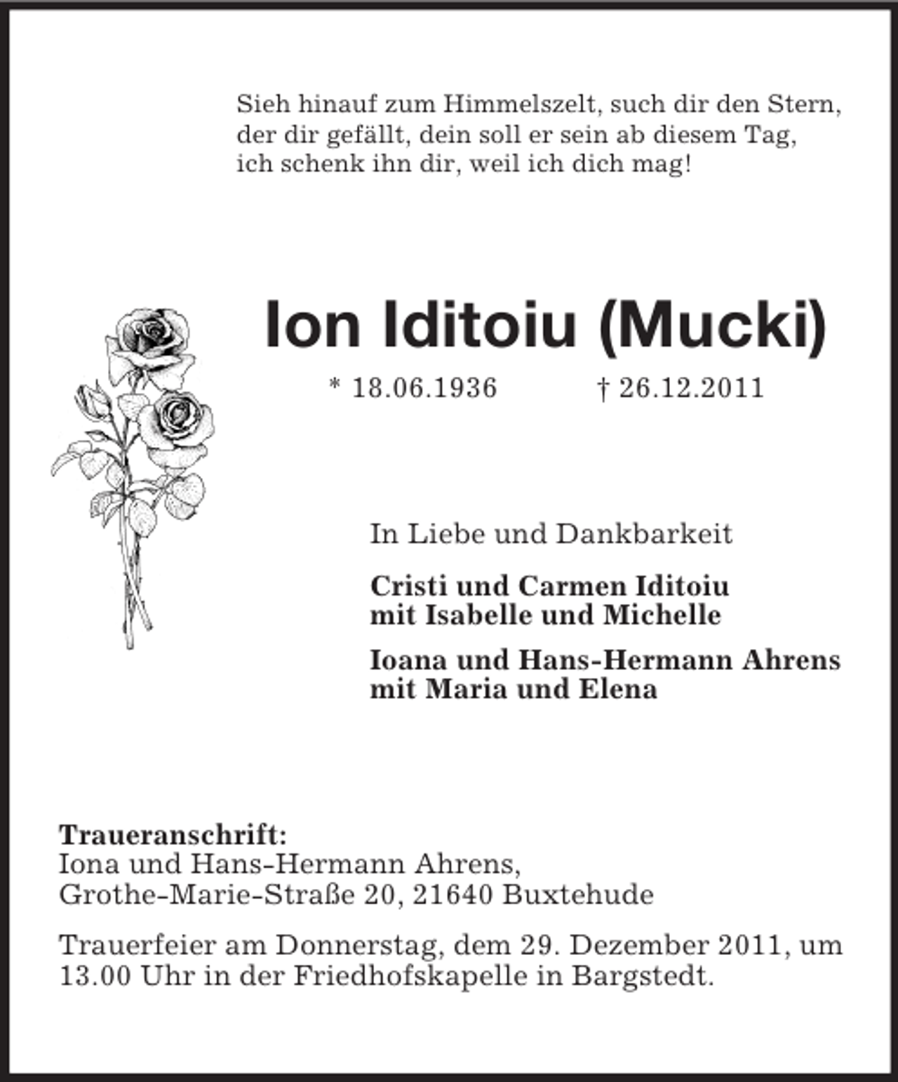 <p>Sieh hinauf zum Himmelszelt, such dir den Stern,<br />der dir gefällt, dein soll er sein ab diesem Tag,<br />ich schenk ihn dir, weil ich dich mag!</p>
<p>Ion Iditoiu (Mucki)<br />* 18.06.1936</p>
<p>† 26.12.2011</p>
<p>In Liebe und Dankbarkeit<br />Cristi und Carmen Iditoiu<br />mit Isabelle und Michelle<br />Ioana und Hans-Hermann Ahrens<br />mit Maria und Elena</p>
<p>Traueranschrift:<br />Iona und Hans-Hermann Ahrens,<br />Grothe-Marie-Straße 20, 21640 Buxtehude<br />Trauerfeier am Donnerstag, dem 29. Dezember 2011, um<br />13.00 Uhr in der Friedhofskapelle in Bargstedt.</p>