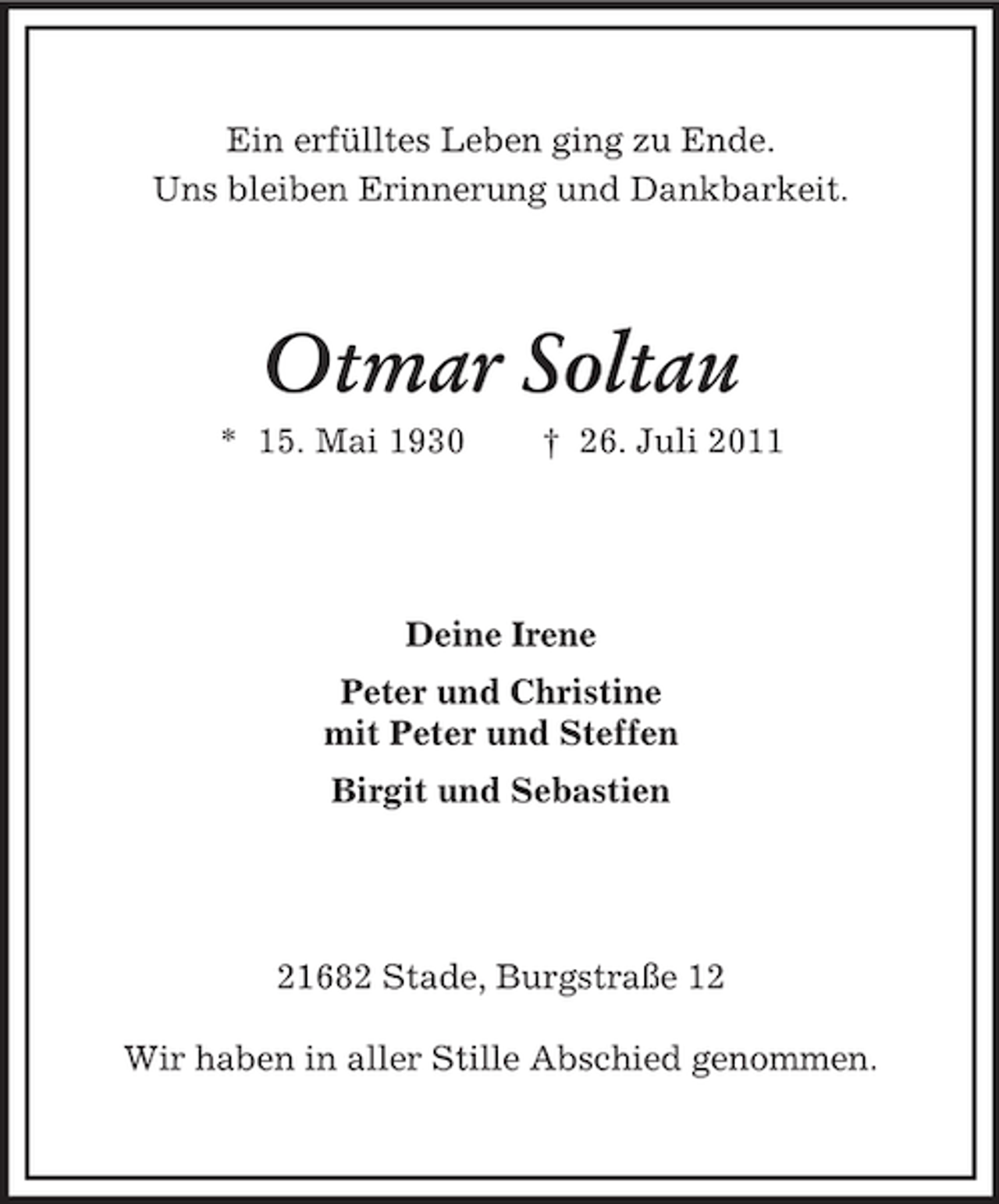 <p>Ein erfülltes Leben ging zu Ende.<br />Uns bleiben Erinnerung und Dankbarkeit.</p><p>Otmar Soltau<br />* 15. Mai 1930</p><p>† 26. Juli 2011</p><p>Deine Irene<br />Peter und Christine<br />mit Peter und Steffen<br />Birgit und Sebastien</p><p>21682 Stade, Burgstraße 12<br />Wir haben in aller Stille Abschied genommen.</p>