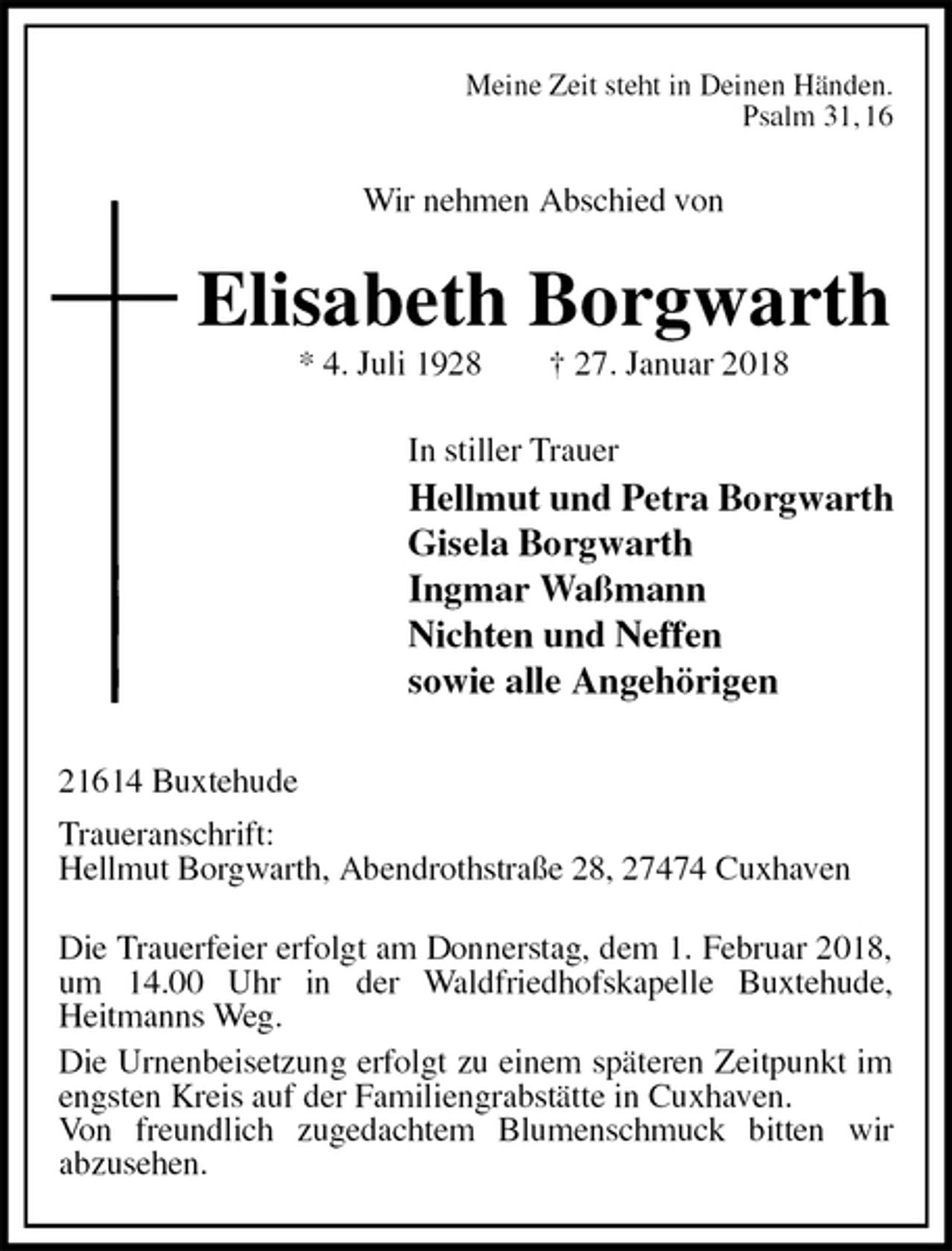 <p>Meine Zeit steht in Deinen Händen.<br />Psalm 31, 16<br />Wir nehmen Abschied von<br />Elisabeth Borgwarth<br />* 4. Juli 1928 † 27. Januar 2018<br />In stiller Trauer<br />Hellmut und Petra Borgwarth<br />Gisela Borgwarth<br />Ingmar Waßmann<br />Nichten und Neffen<br />sowie alle Angehörigen<br />21614 Buxtehude<br />Traueranschrift:<br />Hellmut Borgwarth, Abendrothstraße 28, 27474 Cuxhaven</p>
<p>Die Trauerfeier erfolgt am Donnerstag, dem 1. Februar 2018, um 14.00 Uhr in der Waldfriedhofskapelle Buxtehude,<br />Heitmanns Weg.<br />Die Urnenbeisetzung erfolgt zu einem späteren Zeitpunkt im engsten Kreis auf der Familiengrabstätte in Cuxhaven.<br />Von freundlich zugedachtem Blumenschmuck bitten wir<br />abzusehen.</p>