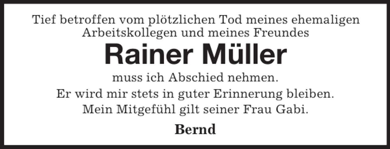 <p>Tief betroffen vom plötzlichen Tod meines ehemaligen Arbeitskollegen und meines Freundes<br />Rainer Müller<br />muss ich Abschied nehmen.<br />Er wird mir stets in guter Erinnerung bleiben.<br />Mein Mitgefühl gilt seiner Frau Gabi.<br />Bernd</p>