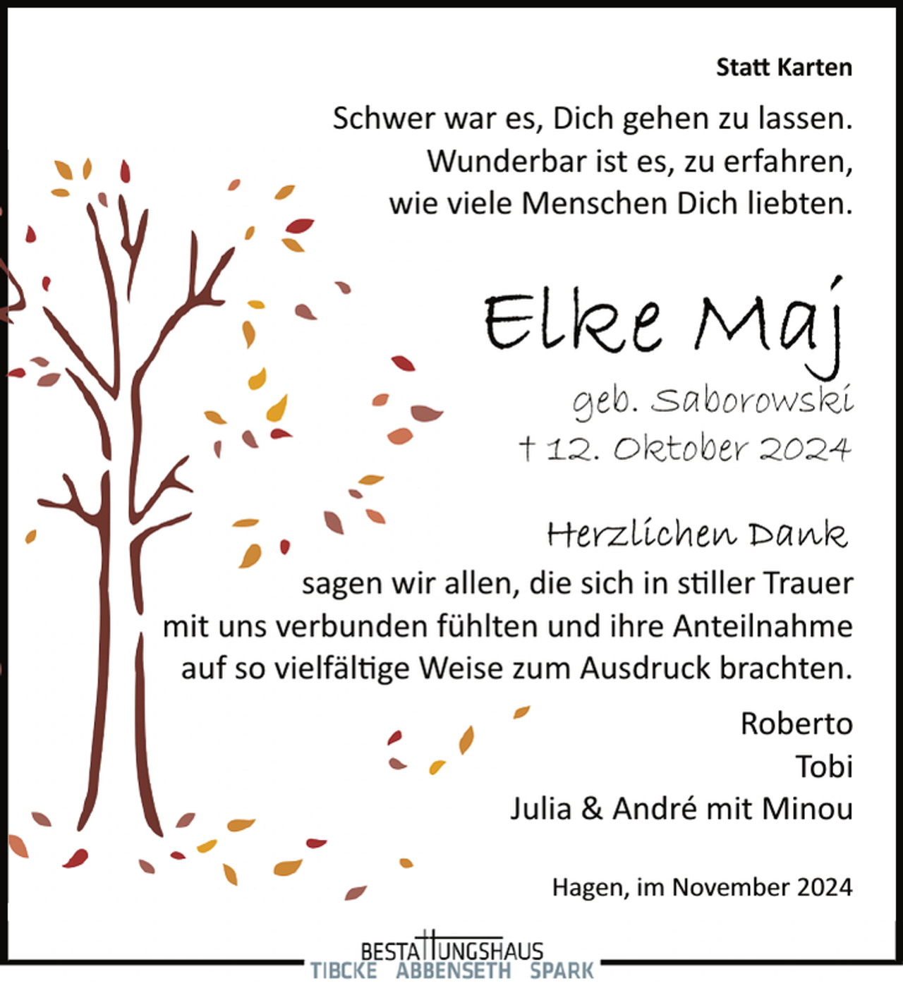 <p>Sta� Karten</p><p>Schwer war es, Dich gehen zu lassen.<br />Wunderbar ist es, zu erfahren,<br />W<br />wie vviele Menschen Dich liebten.</p><p>geb. Saborowski<br />† 12. Oktober 2024<br />sagen wir aallen, die sich in s�ller Trauer<br />mit uns verbunden fühlten und ihre Anteilnahme<br />auf so vielfäl�ge W<br />Weise zum Ausdruck brachten.<br />Roberto<br />Tobi<br />Julia &amp; André mit Minou<br />Hagen, im November 2024</p>