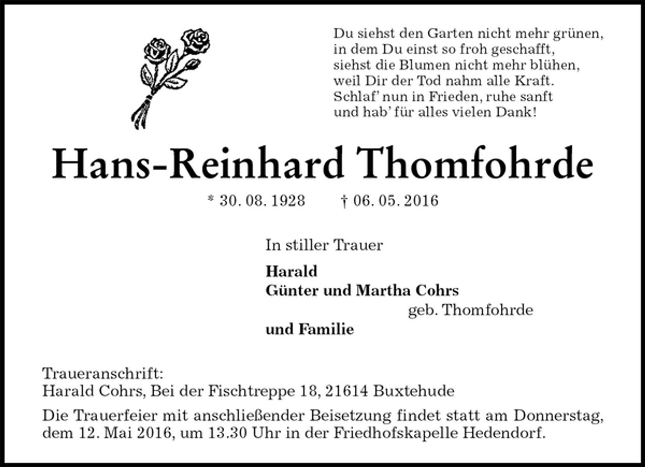 <p>Du siehst den Garten nicht mehr grünen,<br />in dem Du einst so froh geschafft,<br />siehst die Blumen nicht mehr blühen,<br />weil Dir der Tod nahm alle Kraft.<br />Schlaf’ nun in Frieden, ruhe sanft<br />und hab’ für alles vielen Dank!<br />Hans-Reinhard Thomfohrde<br />* 30. 08. 1928 † 06. 05. 2016<br />In stiller Trauer<br />Harald<br />Günter und Martha Cohrs<br />geb. Thomfohrde<br />und Familie<br />Traueranschrift:<br />Harald Cohrs, Bei der Fischtreppe 18, 21614 Buxtehude<br />Die Trauerfeier mit anschließender Beisetzung findet statt am Donnerstag, dem 12. Mai 2016, um 13.30 Uhr in der Friedhofskapelle Hedendorf.</p>