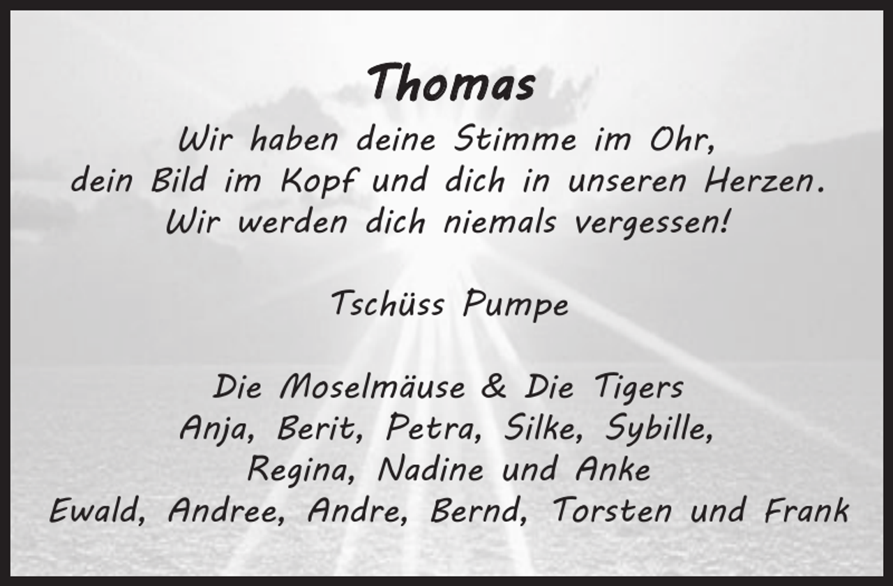 <p>THOMAS<br />Wir haben deine Stimme im Ohr,<br />dein Bild im Kopf und dich in unseren Herzen.<br />Wir werden dich niemals vergessen!</p><p>Tschüss Pumpe</p><p>Die Moselmäuse &amp; Die Tigers<br />Anja, Berit, Petra, Silke, Sybille, Regina, Nadine und Anke<br />Ewald, Andree, Andre, Bernd, Torsten und Frank</p>