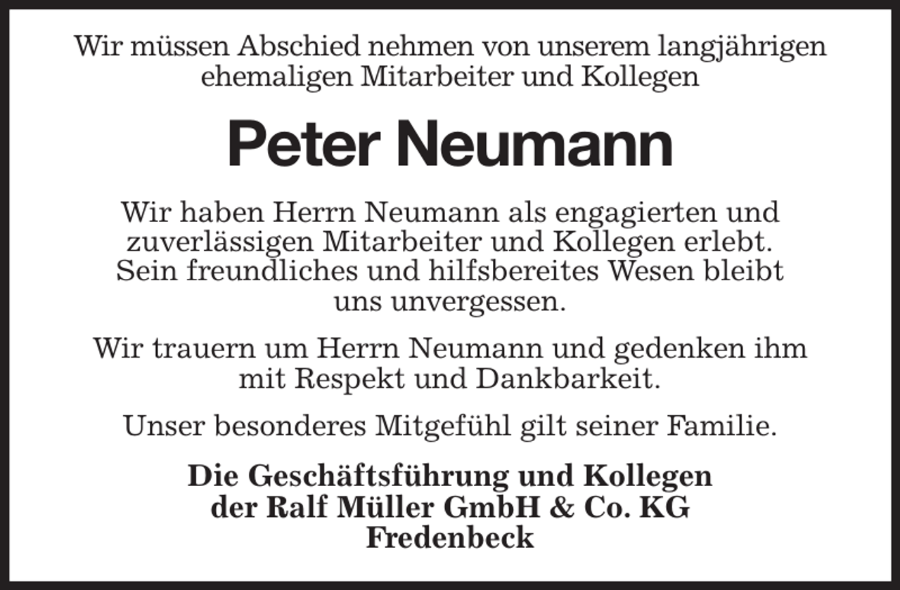 <p>Wir müssen Abschied nehmen von unserem langjährigen ehemaligen Mitarbeiter und Kollegen<br />Peter Neumann<br />Wir haben Herrn Neumann als engagierten und<br />zuverlässigen Mitarbeiter und Kollegen erlebt.<br />Sein freundliches und hilfsbereites Wesen bleibt<br />uns unvergessen.<br />Wir trauern um Herrn Neumann und gedenken ihm<br />mit Respekt und Dankbarkeit.<br />Unser besonderes Mitgefühl gilt seiner Familie.<br />Die Geschäftsführung und Kollegen<br />der Ralf Müller GmbH &amp; Co. KG<br />Fredenbeck</p>