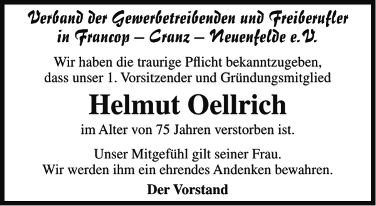 <p>Verband der Gewerbetreibenden und Freiberuﬂer<br />in Francop – Cranz – Neuenfelde e.V.<br />Wir haben die traurige Pﬂicht bekanntzugeben,<br />dass unser 1. Vorsitzender und Gründungsmitglied</p><p>Helmut Oellrich<br />im Alter von 75 Jahren verstorben ist.<br />Unser Mitgefühl gilt seiner Frau.<br />Wir werden ihm ein ehrendes Andenken bewahren.<br />Der Vorstand</p>