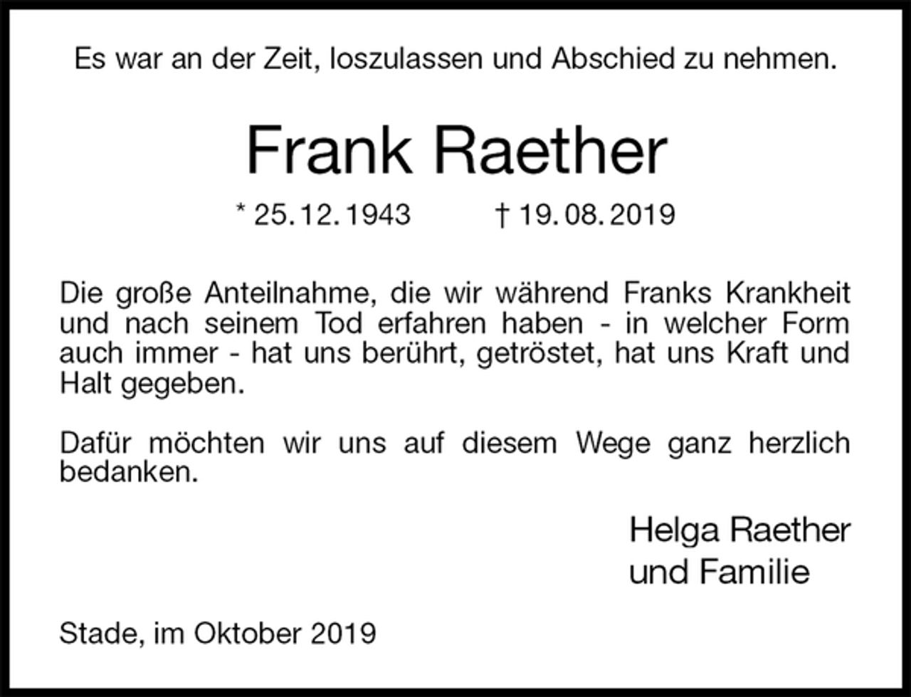 <p>Es war an der Zeit, loszulassen und Abschied zu nehmen.<br />Frank Raether<br />* 25. 12. 1943 † 19. 08. 2019<br />Die große Anteilnahme, die wir während Franks Krankheit und nach seinem Tod erfahren haben - in welcher Form auch immer - hat uns berührt, getröstet, hat uns Kraft und Halt gegeben.</p><p>Dafür möchten wir uns auf diesem Wege ganz herzlich<br />bedanken.<br />Helga Raether<br />und Familie<br />Stade, im Oktober 2019</p>