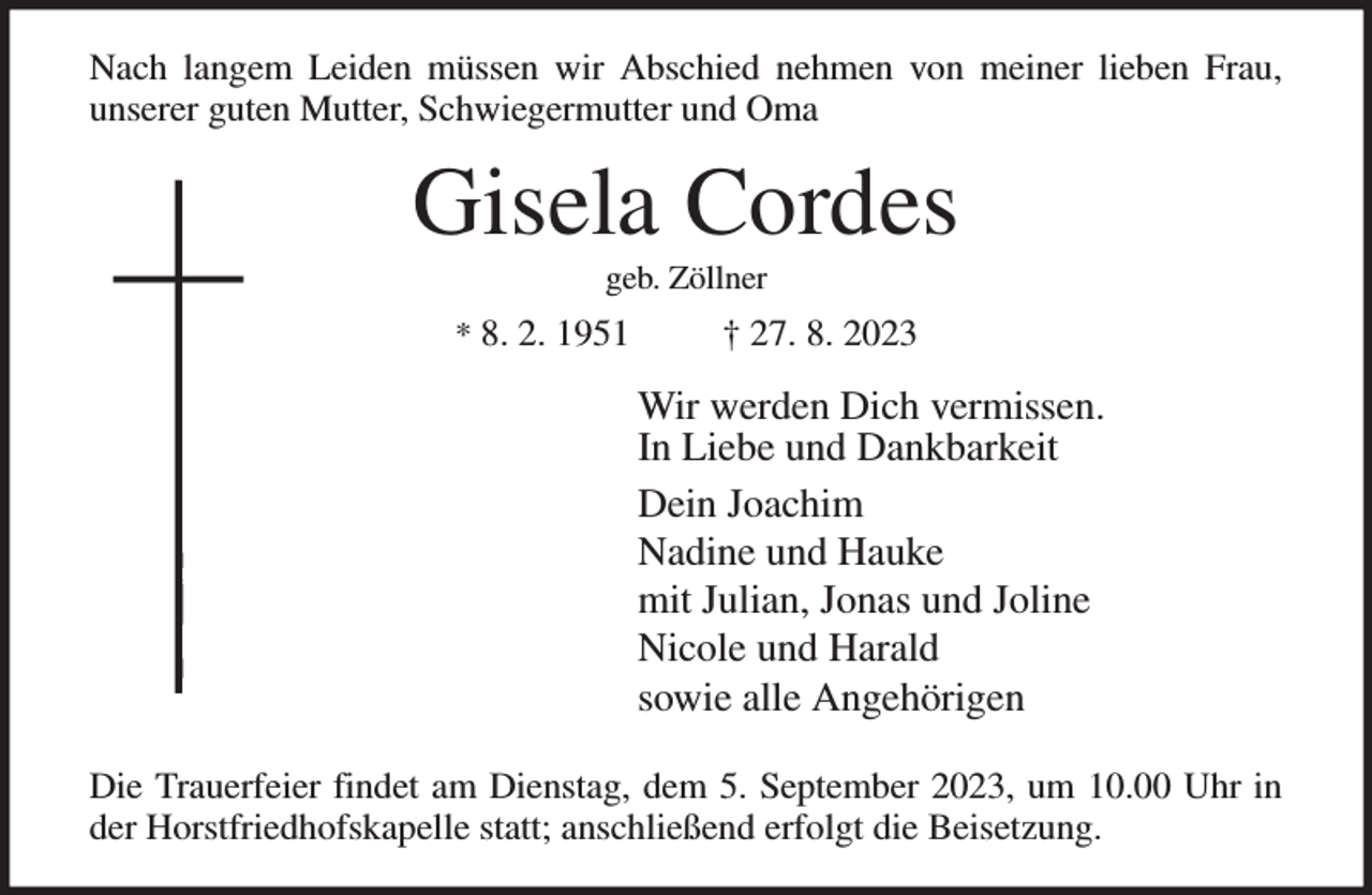 <p>Nach langem Leiden müssen wir Abschied nehmen von meiner lieben Frau,<br />unserer guten Mutter, Schwiegermutter und Oma<br />Gisela Cordes<br />geb. Zöllner<br />* 8. 2. 1951 † 27. 8. 2023<br />Wir werden Dich vermissen.<br />In Liebe und Dankbarkeit<br />Dein Joachim<br />Nadine und Hauke<br />mit Julian, Jonas und Joline<br />Nicole und Harald<br />sowie alle Angehörigen<br />Die Trauerfeier findet am Dienstag, dem 5. September 2023, um 10.00 Uhr in<br />der Horstfriedhofskapelle statt; anschließend erfolgt die Beisetzung.</p>