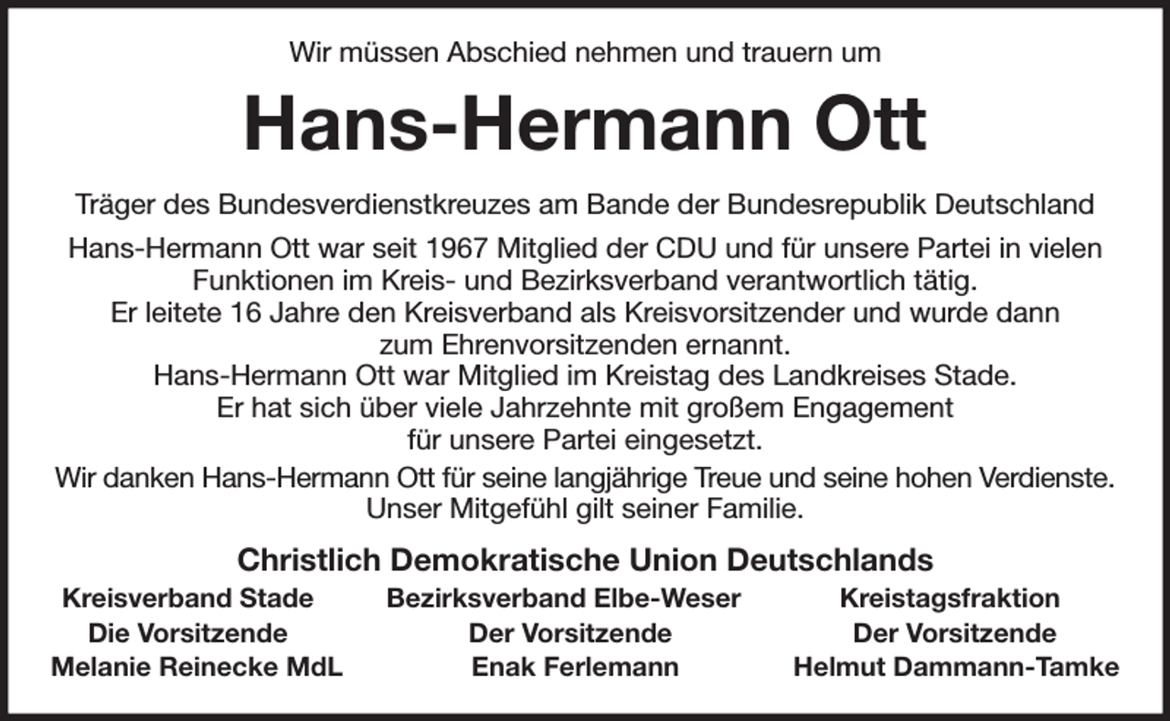 <p>Wir müssen Abschied nehmen und trauern um<br />Hans-Hermann Ott<br />Träger des Bundesverdienstkreuzes am Bande der Bundesrepublik Deutschland<br />Hans-Hermann Ott war seit 1967 Mitglied der CDU und für unsere Partei in vielen<br />Funktionen im Kreis- und Bezirksverband verantwortlich tätig.<br />Er leitete 16 Jahre den Kreisverband als Kreisvorsitzender und wurde dann<br />zum Ehrenvorsitzenden ernannt.<br />Hans-Hermann Ott war Mitglied im Kreistag des Landkreises Stade.<br />Er hat sich über viele Jahrzehnte mit großem Engagement<br />für unsere Partei eingesetzt.<br />Wir danken Hans-Hermann Ott für seine langjährige Treue und seine hohen Verdienste.<br />Unser Mitgefühl gilt seiner Familie.<br />Christlich Demokratische Union Deutschlands<br />Kreisverband Stade Bezirksverband Elbe-Weser Kreistagsfraktion<br />Die Vorsitzende Der Vorsitzende Der Vorsitzende<br />Melanie Reinecke MdL Enak Ferlemann Helmut Dammann-Tamke</p>