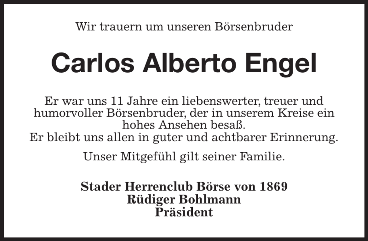 <p>Wir trauern um unseren Börsenbruder<br />Carlos Alberto Engel<br />Er war uns 11 Jahre ein liebenswerter, treuer und<br />humorvoller Börsenbruder, der in unserem Kreise ein hohes Ansehen besaß.<br />Er bleibt uns allen in guter und achtbarer Erinnerung.<br />Unser Mitgefühl gilt seiner Familie.<br />Stader Herrenclub Börse von 1869<br />Rüdiger Bohlmann<br />Präsident</p>
