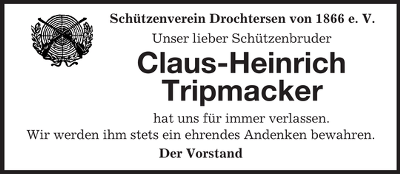 <p>Schützenverein Drochtersen von 1866 e. V.<br />Unser lieber Schützenbruder</p><p>Claus-Heinrich<br />Tripmacker<br />hat uns für immer verlassen.<br />Wir werden ihm stets ein ehrendes Andenken bewahren.<br />Der Vorstand</p>
