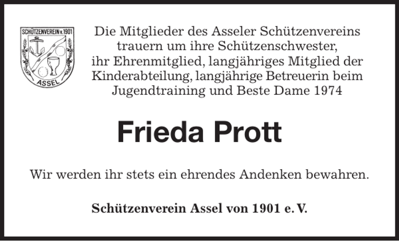 <p>Die Mitglieder des Asseler Schützenvereins<br />trauern um ihre Schützenschwester,<br />ihr Ehrenmitglied, langjähriges Mitglied der Kinderabteilung, langjährige Betreuerin beim Jugendtraining und Beste Dame 1974<br />Frieda Prott<br />Wir werden ihr stets ein ehrendes Andenken bewahren.<br />Schützenverein Assel von 1901 e. V.</p>