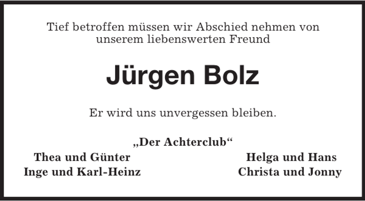 <p>Tief betroffen müssen wir Abschied nehmen von<br />unserem liebenswerten Freund<br />Jürgen Bolz<br />Er wird uns unvergessen bleiben.<br />„Der Achterclub“<br />Thea und Günter Helga und Hans<br />Inge und Karl-Heinz Christa und Jonny</p>