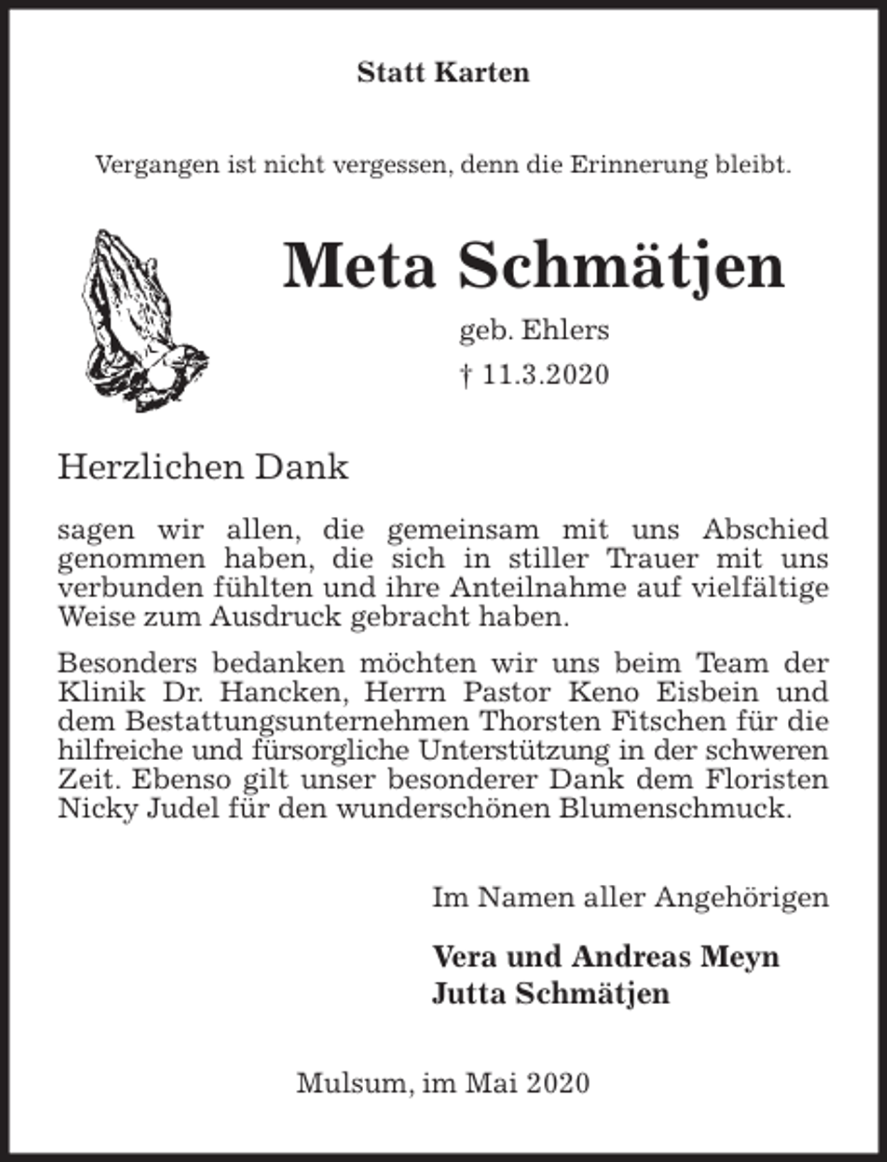 <p>Statt Karten<br />Vergangen ist nicht vergessen, denn die Erinnerung bleibt.<br />Meta Schmätjen<br />geb. Ehlers<br />† 11.3.2020<br />Herzlichen Dank</p>
<p>sagen wir allen, die gemeinsam mit uns Abschied<br />genommen haben, die sich in stiller Trauer mit uns<br />verbunden fühlten und ihre Anteilnahme auf vielfältige Weise zum Ausdruck gebracht haben.<br />Besonders bedanken möchten wir uns beim Team der Klinik Dr. Hancken, Herrn Pastor Keno Eisbein und dem Bestattungsunternehmen Thorsten Fitschen für die hilfreiche und fürsorgliche Unterstützung in der schweren Zeit. Ebenso gilt unser besonderer Dank dem Floristen Nicky Judel für den wunderschönen Blumenschmuck.<br />Im Namen aller Angehörigen</p>
<p>Vera und Andreas Meyn<br />Jutta Schmätjen<br />Mulsum, im Mai 2020</p>