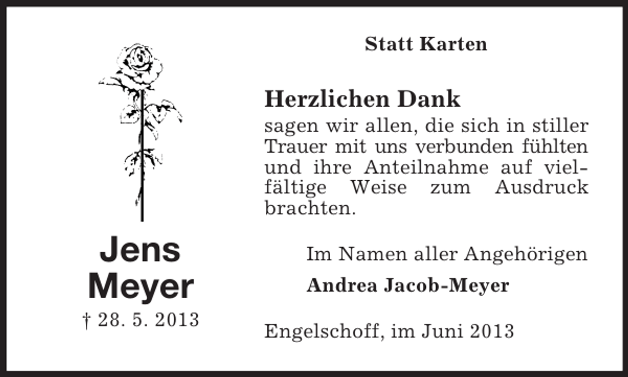 <p>Statt Karten</p><p>Herzlichen Dank<br />sagen wir allen, die sich in stiller<br />Trauer mit uns verbunden fühlten<br />und ihre Anteilnahme auf vielfältige Weise zum Ausdruck<br />brachten.</p><p>Jens<br />Meyer<br />† 28. 5. 2013</p><p>Im Namen aller Angehörigen<br />Andrea Jacob-Meyer<br />Engelschoff, im Juni 2013</p>