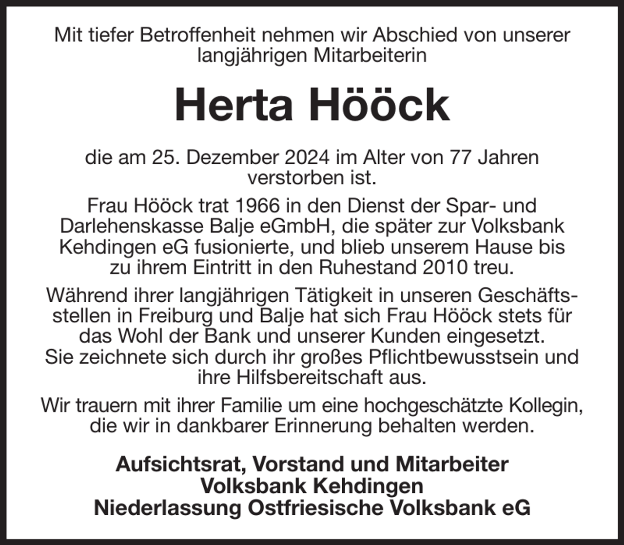 <p>Mit tiefer Betroffenheit nehmen wir Abschied von unserer langjährigen Mitarbeiterin<br />Herta Hööck<br />die am 25. Dezember 2024 im Alter von 77 Jahren<br />verstorben ist.<br />Frau Hööck trat 1966 in den Dienst der Spar- und<br />Darlehenskasse Balje eGmbH, die später zur Volksbank Kehdingen eG fusionierte, und blieb unserem Hause bis<br />zu ihrem Eintritt in den Ruhestand 2010 treu.<br />Während ihrer langjährigen Tätigkeit in unseren Geschäftsstellen in Freiburg und Balje hat sich Frau Hööck stets für das Wohl der Bank und unserer Kunden eingesetzt.<br />Sie zeichnete sich durch ihr großes Pflichtbewusstsein und ihre Hilfsbereitschaft aus.<br />Wir trauern mit ihrer Familie um eine hochgeschätzte Kollegin,<br />die wir in dankbarer Erinnerung behalten werden.<br />Aufsichtsrat, Vorstand und Mitarbeiter<br />Volksbank Kehdingen<br />Niederlassung Ostfriesische Volksbank eG</p>