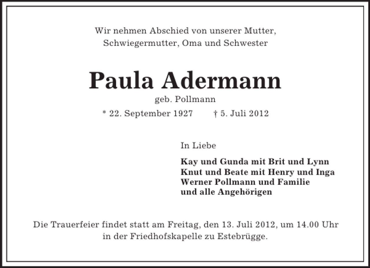 <p>Wir nehmen Abschied von unserer Mutter,<br />Schwiegermutter, Oma und Schwester</p><p>Paula Adermann<br />geb. Pollmann<br />* 22. September 1927</p><p>† 5. Juli 2012</p><p>In Liebe<br />Kay und Gunda mit Brit und Lynn<br />Knut und Beate mit Henry und Inga<br />Werner Pollmann und Familie<br />und alle Angehörigen</p><p>Die Trauerfeier findet statt am Freitag, den 13. Juli 2012, um 14.00 Uhr<br />in der Friedhofskapelle zu Estebrügge.</p>