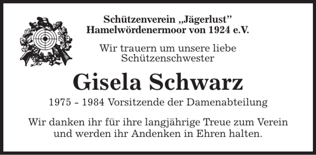 <p>Schützenverein „Jägerlust”<br />Hamelwördenermoor von 1924 e.V.<br />Wir trauern um unsere liebe<br />Schützenschwester<br />Gisela Schwarz<br />1975 - 1984 Vorsitzende der Damenabteilung<br />Wir danken ihr für ihre langjährige Treue zum Verein und werden ihr Andenken in Ehren halten.</p>