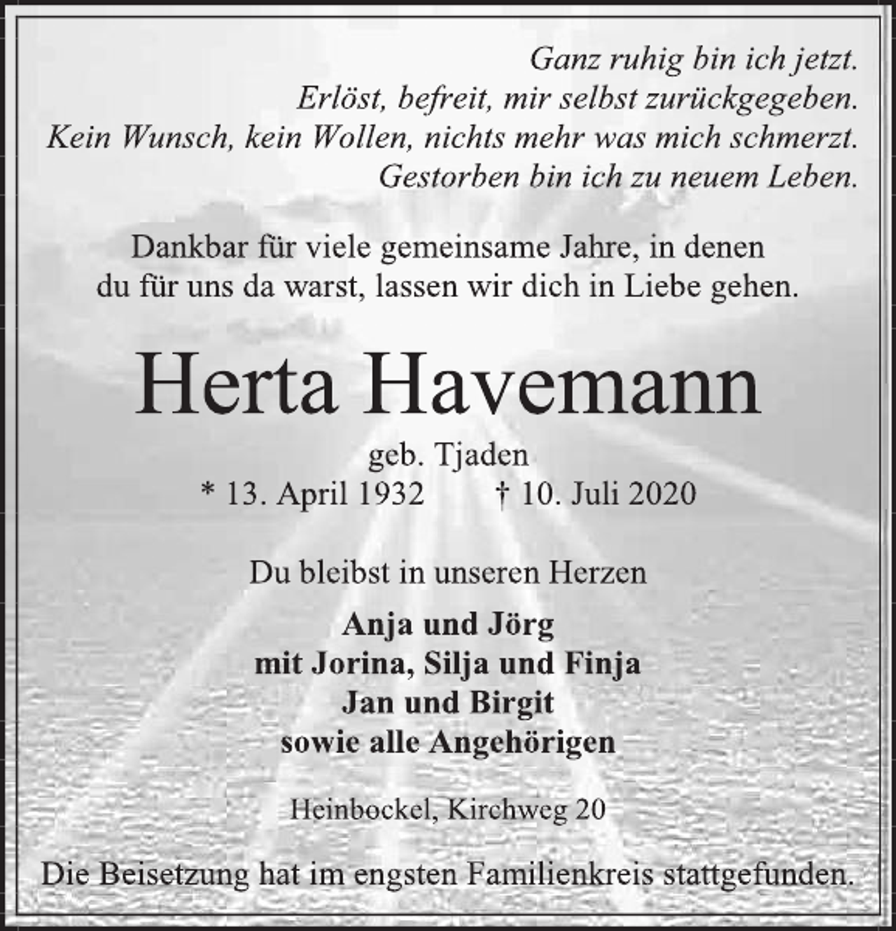 <p>Ganz ruhig bin ich jetzt.<br />Erlöst, befreit, mir selbst zurückgegeben.<br />Kein Wunsch, kein Wollen, nichts mehr was mich schmerzt. Gestorben bin ich zu neuem Leben.<br />Dankbar für viele gemeinsame Jahre, in denen<br />du für uns da warst, lassen wir dich in Liebe gehen.<br />Herta Havemann<br />geb. Tjaden<br />* 13. April 1932 † 10. Juli 2020<br />Du bleibst in unseren Herzen<br />Anja und Jörg<br />mit Jorina, Silja und Finja<br />Jan und Birgit<br />sowie alle Angehörigen<br />Heinbockel, Kirchweg 20<br />Die Beisetzung hat im engsten Familienkreis stattgefunden.</p>