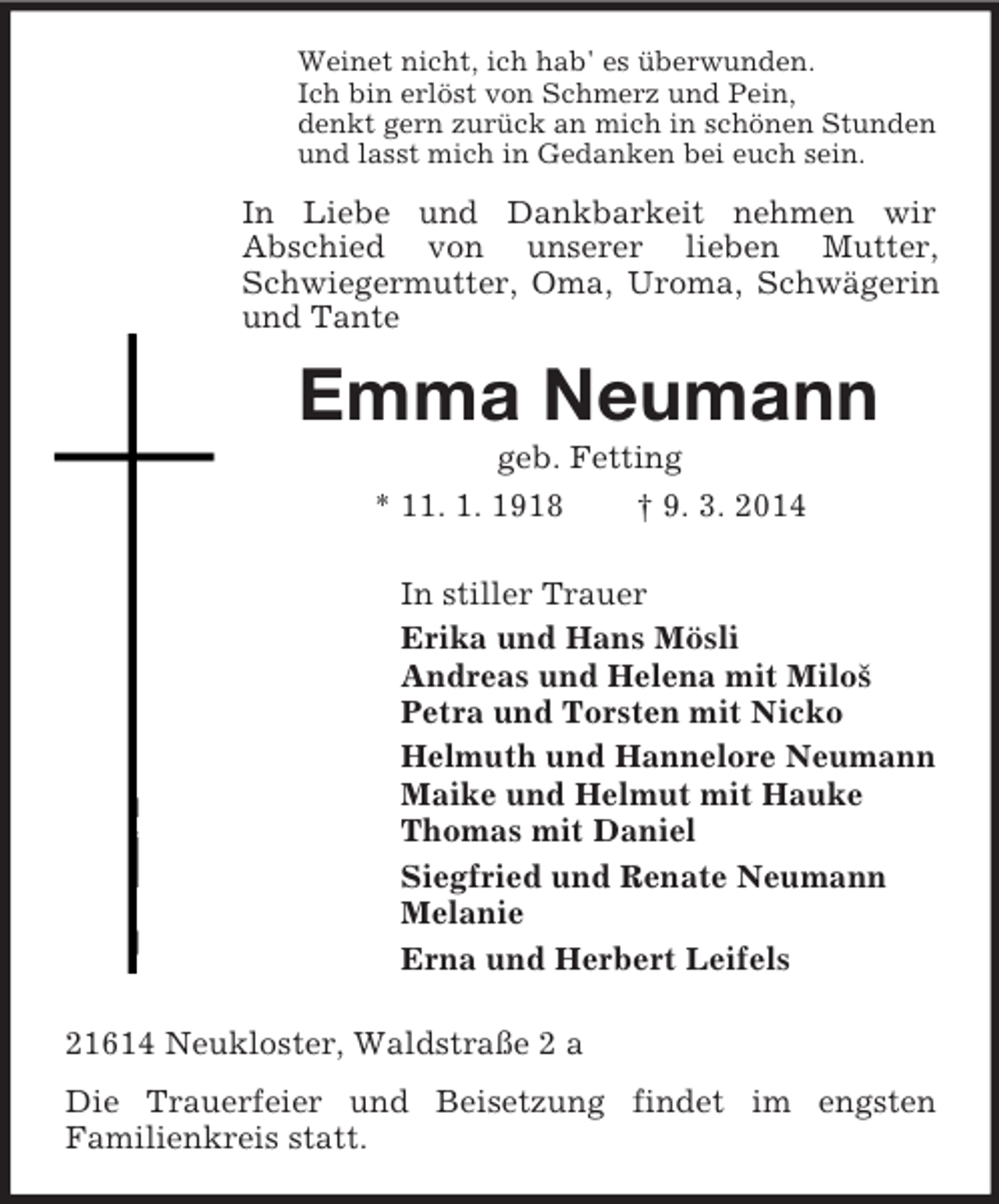 <p>Weinet nicht, ich hab' es überwunden.<br />Ich bin erlöst von Schmerz und Pein,<br />denkt gern zurück an mich in schönen Stunden<br />und lasst mich in Gedanken bei euch sein.<br />In Liebe und Dankbarkeit nehmen wir<br />Abschied von unserer lieben Mutter, Schwiegermutter, Oma, Uroma, Schwägerin und Tante<br />Emma Neumann<br />geb. Fetting<br />* 11. 1. 1918 † 9. 3. 2014<br />In stiller Trauer<br />Erika und Hans Mösli<br />Andreas und Helena mit Miloš<br />Petra und Torsten mit Nicko<br />Helmuth und Hannelore Neumann<br />Maike und Helmut mit Hauke<br />Thomas mit Daniel<br />Siegfried und Renate Neumann<br />Melanie<br />Erna und Herbert Leifels<br />21614 Neukloster, Waldstraße 2 a<br />Die Trauerfeier und Beisetzung findet im engsten<br />Familienkreis statt.</p>