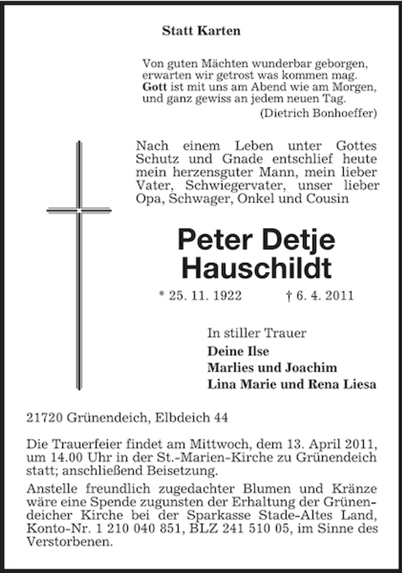 <p>Statt Karten<br />Von guten Mächten wunderbar geborgen,<br />erwarten wir getrost was kommen mag.<br />Gott ist mit uns am Abend wie am Morgen,<br />und ganz gewiss an jedem neuen Tag.<br />(Dietrich Bonhoeffer)<br />Nach einem Leben unter Gottes Schutz und Gnade entschlief heute mein herzensguter Mann, mein lieber Vater, Schwiegervater, unser lieber Opa, Schwager, Onkel und Cousin<br />Peter Detje<br />Hauschildt<br />* 25. 11. 1922 † 6. 4. 2011<br />In stiller Trauer<br />Deine Ilse<br />Marlies und Joachim<br />Lina Marie und Rena Liesa<br />21720 Grünendeich, Elbdeich 44</p><p>Die Trauerfeier findet am Mittwoch, dem 13. April 2011,<br />um 14.00 Uhr in der St.-Marien-Kirche zu Grünendeich statt; anschließend Beisetzung.<br />Anstelle freundlich zugedachter Blumen und Kränze wäre eine Spende zugunsten der Erhaltung der Grünendeicher Kirche bei der Sparkasse Stade-Altes Land, Konto-Nr. 1 210 040 851, BLZ 241 510 05, im Sinne des Verstorbenen.</p>