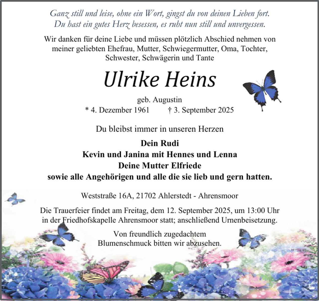 <p>Ganz still und leise, ohne ein Wort, gingst du von deinen Lieben fort.<br />Du hast ein gutes Herz besessen, es ruht nun still und unvergessen.<br />Wir danken für deine Liebe und müssen plötzlich Abschied nehmen von<br />meiner geliebten Ehefrau, Mutter, Schwiegermutter, Oma, Tochter,<br />Schwester, Schwägerin und Tante</p><p>Ulrike Heins<br />geb. Augustin<br />* 4. Dezember 1961<br />† 3. September 2025</p><p>Du bleibst immer in unseren Herzen<br />Dein Rudi<br />Kevin und Janina mit Hennes und Lenna<br />Deine Mutter Elfriede<br />sowie alle Angehörigen und alle die sie lieb und gern hatten.<br />Weststraße 16A, 21702 Ahlerstedt - Ahrensmoor<br />Die Trauerfeier findet am Freitag, dem 12. September 2025, um 13:00 Uhr<br />in der Friedhofskapelle Ahrensmoor statt; anschließend Urnenbeisetzung.<br />Von freundlich zugedachtem<br />Blumenschmuck bitten wir abzusehen.</p>