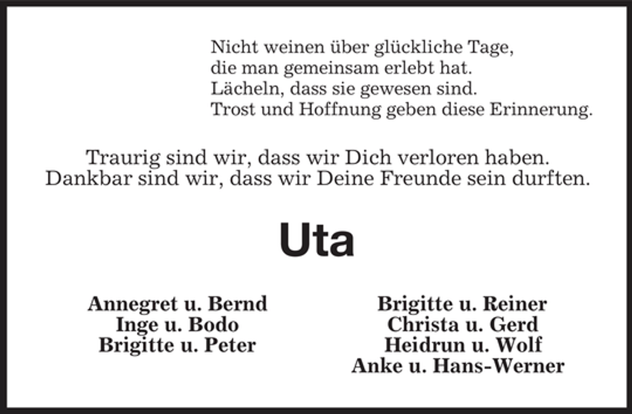 <p>Nicht weinen über glückliche Tage,<br />die man gemeinsam erlebt hat.<br />Lächeln, dass sie gewesen sind.<br />Trost und Hoffnung geben diese Erinnerung.<br />Traurig sind wir, dass wir Dich verloren haben.<br />Dankbar sind wir, dass wir Deine Freunde sein durften.<br />Uta<br />Annegret u. Bernd Brigitte u. Reiner<br />Inge u. Bodo Christa u. Gerd<br />Brigitte u. Peter Heidrun u. Wolf<br />Anke u. Hans-Werner</p>