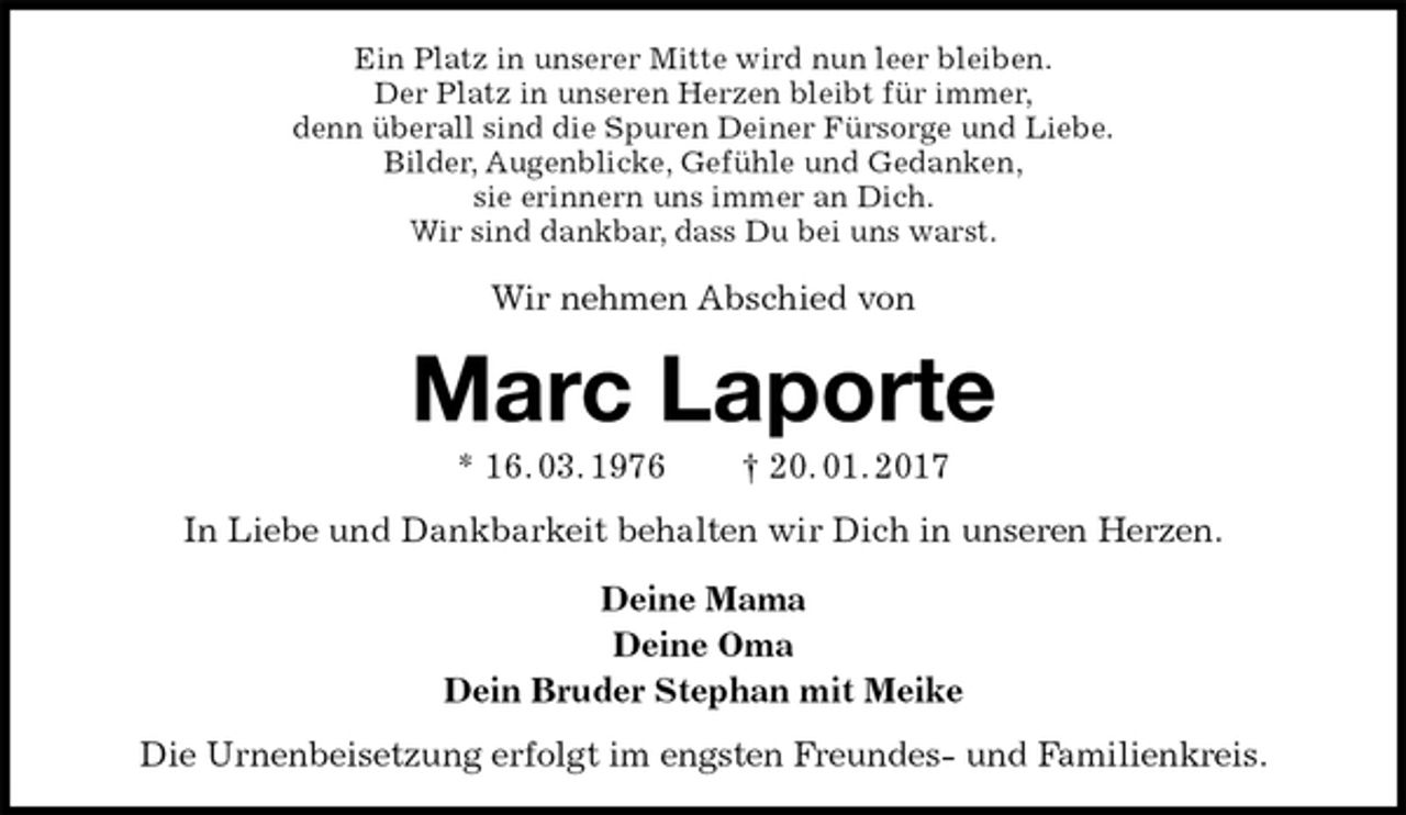 <p>Ein Platz in unserer Mitte wird nun leer bleiben.<br />Der Platz in unseren Herzen bleibt für immer,<br />denn überall sind die Spuren Deiner Fürsorge und Liebe.<br />Bilder, Augenblicke, Gefühle und Gedanken,<br />sie erinnern uns immer an Dich.<br />Wir sind dankbar, dass Du bei uns warst.<br />Wir nehmen Abschied von<br />Marc Laporte<br />* 16. 03. 1976 † 20. 01. 2017<br />In Liebe und Dankbarkeit behalten wir Dich in unseren Herzen.<br />Deine Mama<br />Deine Oma<br />Dein Bruder Stephan mit Meike<br />Die Urnenbeisetzung erfolgt im engsten Freundes- und Familienkreis.</p>