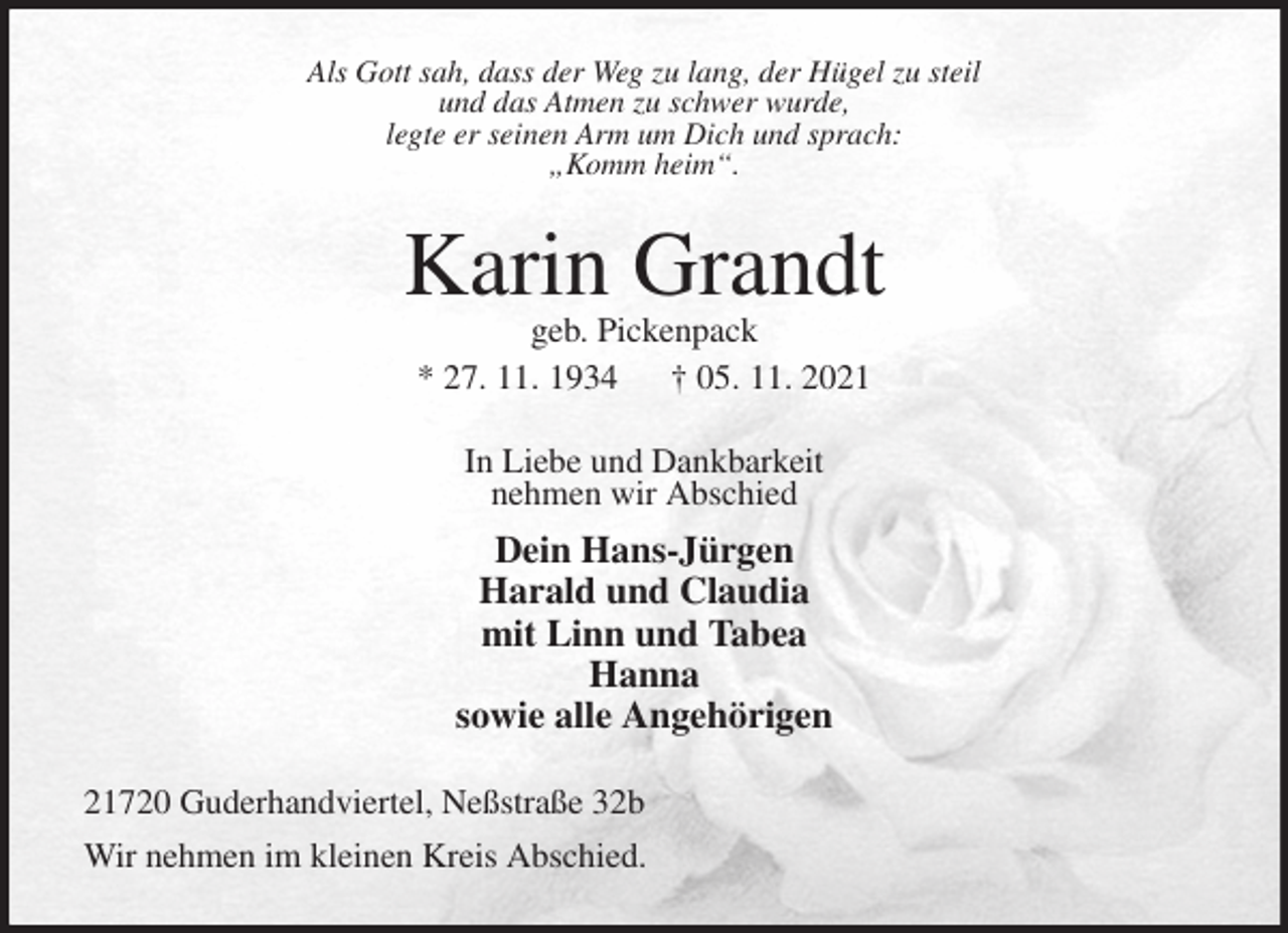 <p>Als Gott sah, dass der Weg zu lang, der Hügel zu steil<br />und das Atmen zu schwer wurde,<br />legte er seinen Arm um Dich und sprach:<br />„Komm heim“.<br />Karin Grandt<br />geb. Pickenpack<br />* 27. 11. 1934 † 05. 11. 2021<br />In Liebe und Dankbarkeit<br />nehmen wir Abschied<br />Dein Hans-Jürgen<br />Harald und Claudia<br />mit Linn und Tabea<br />Hanna<br />sowie alle Angehörigen<br />21720 Guderhandviertel, Neßstraße 32b<br />Wir nehmen im kleinen Kreis Abschied.</p>