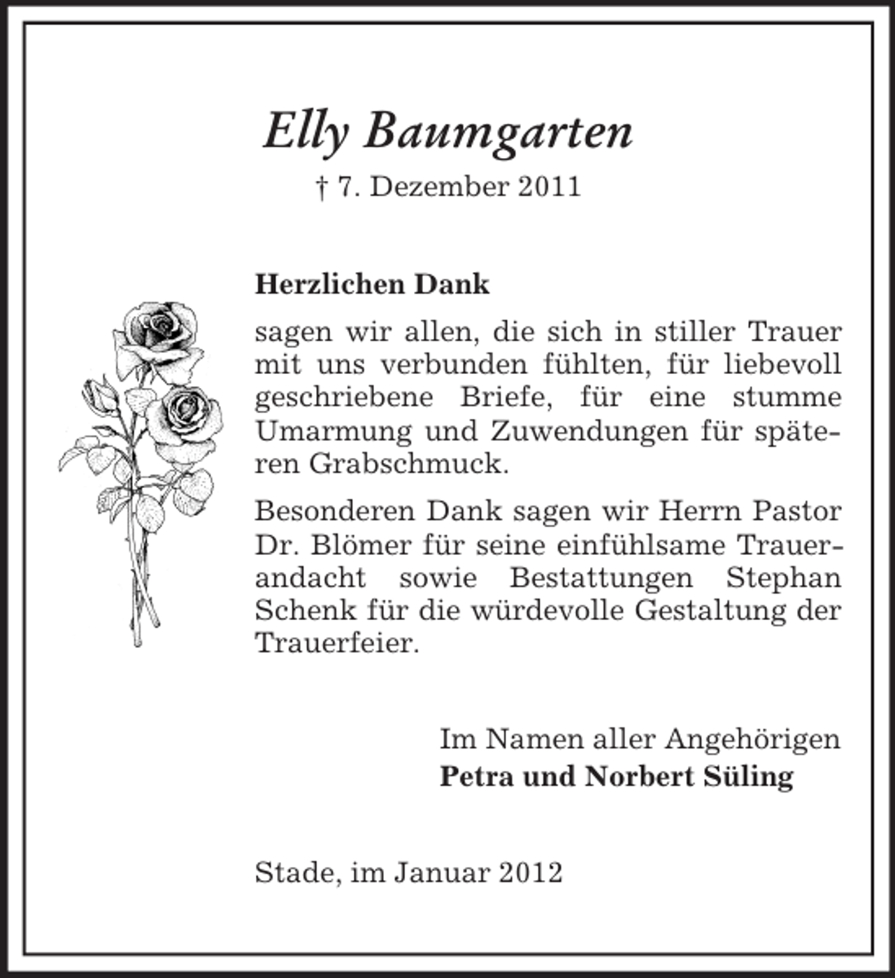 <p>Elly Baumgarten<br />† 7. Dezember 2011<br />Herzlichen Dank<br />sagen wir allen, die sich in stiller Trauer<br />mit uns verbunden fühlten, für liebevoll<br />geschriebene Briefe, für eine stumme<br />Umarmung und Zuwendungen für späteren Grabschmuck.<br />Besonderen Dank sagen wir Herrn Pastor<br />Dr. Blömer für seine einfühlsame Trauerandacht sowie Bestattungen Stephan<br />Schenk für die würdevolle Gestaltung der<br />Trauerfeier.<br />Im Namen aller Angehörigen<br />Petra und Norbert Süling<br />Stade, im Januar 2012</p>