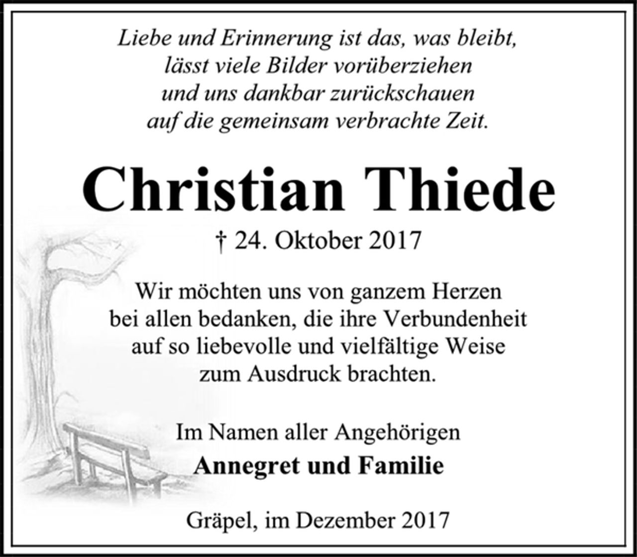 <p>Liebe und Erinnerung ist das, was bleibt,<br />lässt viele Bilder vorüberziehen<br />und uns dankbar zurückschauen<br />auf die gemeinsam verbrachte Zeit.<br />Christian Thiede<br />† 24. Oktober 2017<br />Wir möchten uns von ganzem Herzen<br />bei allen bedanken, die ihre Verbundenheit<br />auf so liebevolle und vielfältige Weise<br />zum Ausdruck brachten.<br />Im Namen aller Angehörigen<br />Annegret und Familie<br />Gräpel, im Dezember 2017</p>