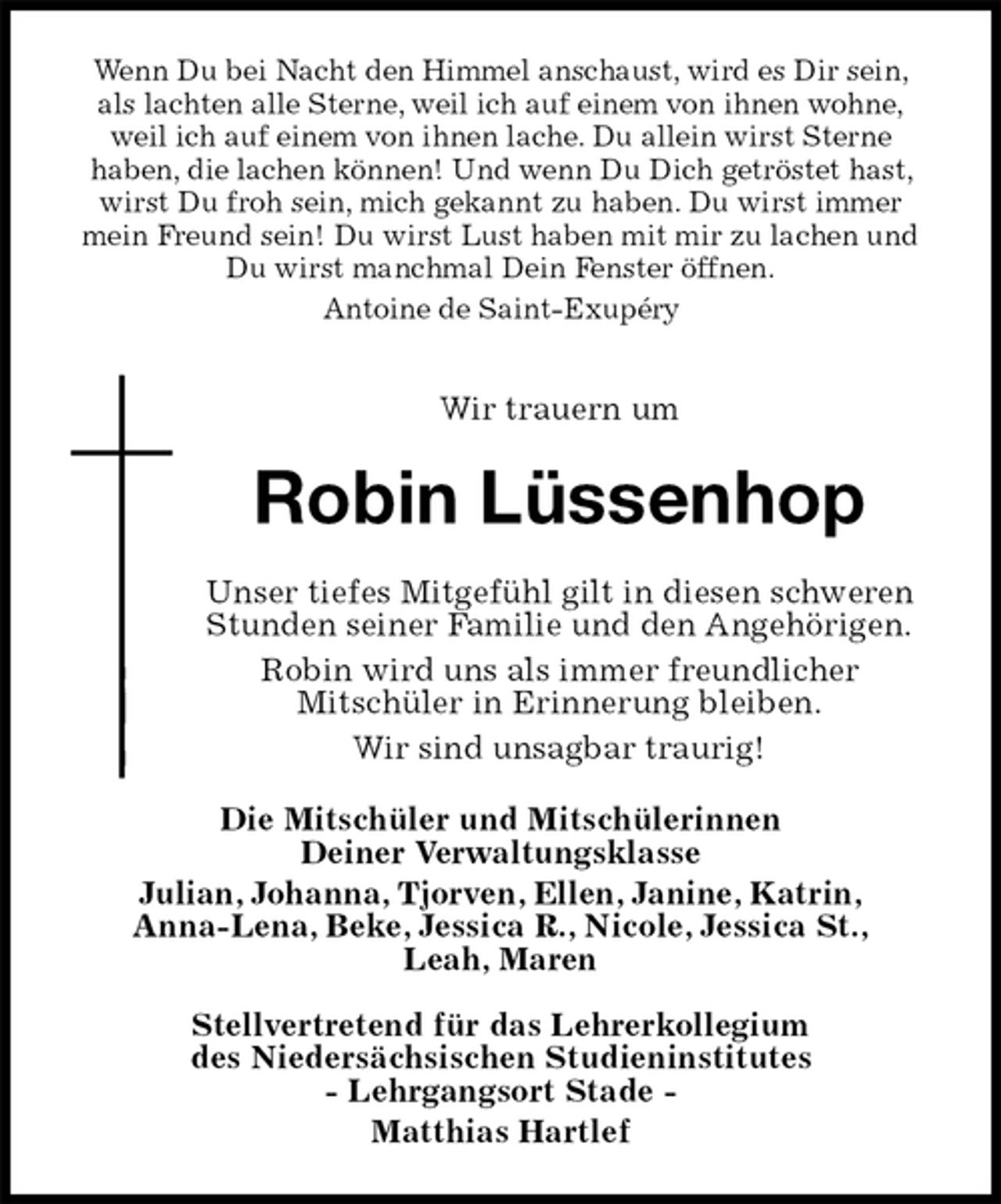<p>Wenn Du bei Nacht den Himmel anschaust, wird es Dir sein,<br />als lachten alle Sterne, weil ich auf einem von ihnen wohne,<br />weil ich auf einem von ihnen lache. Du allein wirst Sterne<br />haben, die lachen können! Und wenn Du Dich getröstet hast, wirst Du froh sein, mich gekannt zu haben. Du wirst immer mein Freund sein! Du wirst Lust haben mit mir zu lachen und Du wirst manchmal Dein Fenster öffnen.<br />Antoine de Saint-Exupéry</p><p>Wir trauern um<br />Robin Lüssenhop<br />Unser tiefes Mitgefühl gilt in diesen schweren Stunden seiner Familie und den Angehörigen.<br />Robin wird uns als immer freundlicher<br />Mitschüler in Erinnerung bleiben.<br />Wir sind unsagbar traurig!<br />Die Mitschüler und Mitschülerinnen<br />Deiner Verwaltungsklasse<br />Julian, Johanna, Tjorven, Ellen, Janine, Katrin,<br />Anna-Lena, Beke, Jessica R., Nicole, Jessica St.,<br />Leah, Maren</p><p>Stellvertretend für das Lehrerkollegium<br />des Niedersächsischen Studieninstitutes<br />- Lehrgangsort Stade -<br />Matthias Hartlef</p>