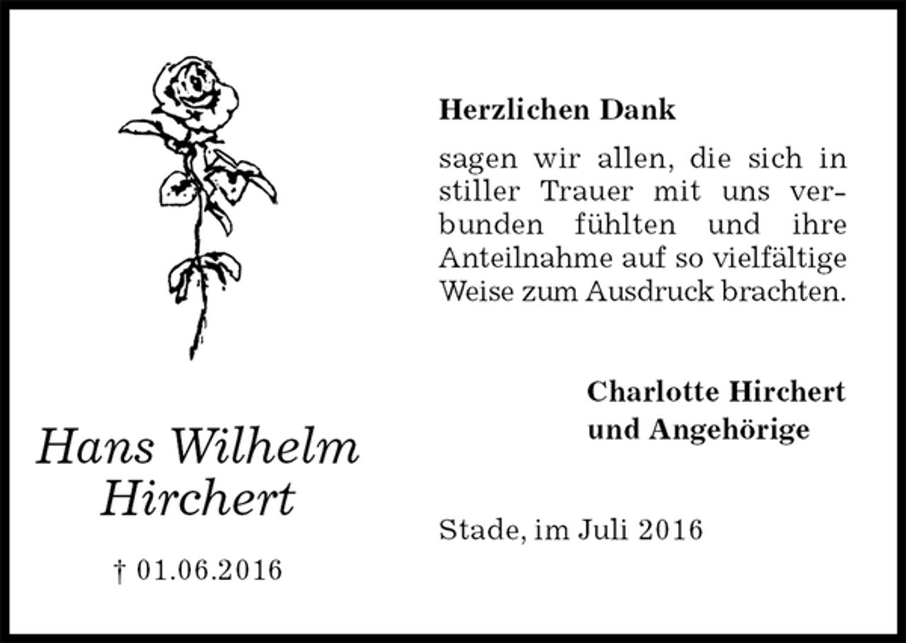 <p>Herzlichen Dank<br />sagen wir allen, die sich in stiller Trauer mit uns verbunden fühlten und ihre<br />Anteilnahme auf so vielfältige<br />Weise zum Ausdruck brachten.<br />Stade, im Juli 2016</p>
<p>Charlotte Hirchert<br />und Angehörige<br />Hans Wilhelm<br />Hirchert<br />† 01.06.2016</p>