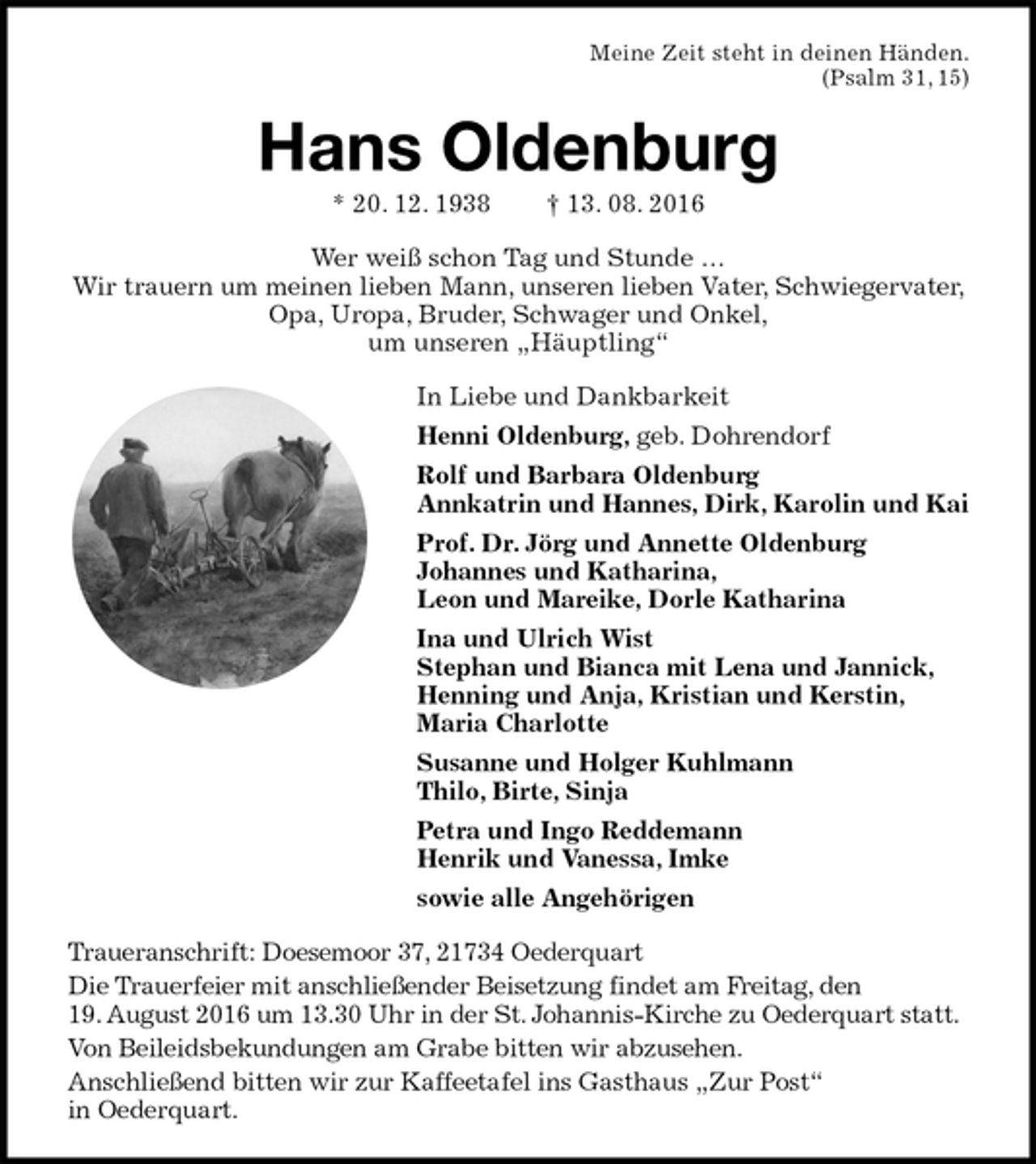 <p>Meine Zeit steht in deinen Händen.<br />(Psalm 31, 15)<br />Hans Oldenburg<br />* 20. 12. 1938 † 13. 08. 2016<br />Wer weiß schon Tag und Stunde …<br />Wir trauern um meinen lieben Mann, unseren lieben Vater, Schwiegervater, Opa, Uropa, Bruder, Schwager und Onkel,<br />um unseren „Häuptling“<br />In Liebe und Dankbarkeit<br />Henni Oldenburg, geb. Dohrendorf<br />Rolf und Barbara Oldenburg<br />Annkatrin und Hannes, Dirk, Karolin und Kai<br />Prof. Dr. Jörg und Annette Oldenburg<br />Johannes und Katharina,<br />Leon und Mareike, Dorle Katharina<br />Ina und Ulrich Wist<br />Stephan und Bianca mit Lena und Jannick,<br />Henning und Anja, Kristian und Kerstin,<br />Maria Charlotte<br />Susanne und Holger Kuhlmann<br />Thilo, Birte, Sinja<br />Petra und Ingo Reddemann<br />Henrik und Vanessa, Imke<br />sowie alle Angehörigen<br />Traueranschrift: Doesemoor 37, 21734 Oederquart<br />Die Trauerfeier mit anschließender Beisetzung findet am Freitag, den<br />19. August 2016 um 13.30 Uhr in der St. Johannis-Kirche zu Oederquart statt.<br />Von Beileidsbekundungen am Grabe bitten wir abzusehen.<br />Anschließend bitten wir zur Kaffeetafel ins Gasthaus „Zur Post“<br />in Oederquart.</p>