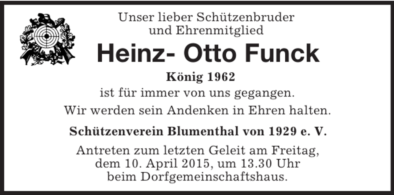 <p>Unser lieber Schützenbruder<br />und Ehrenmitglied<br />Heinz- Otto Funck<br />König 1962<br />ist für immer von uns gegangen.<br />Wir werden sein Andenken in Ehren halten.<br />Schützenverein Blumenthal von 1929 e. V.<br />Antreten zum letzten Geleit am Freitag,<br />dem 10. April 2015, um 13.30 Uhr<br />beim Dorfgemeinschaftshaus.</p>