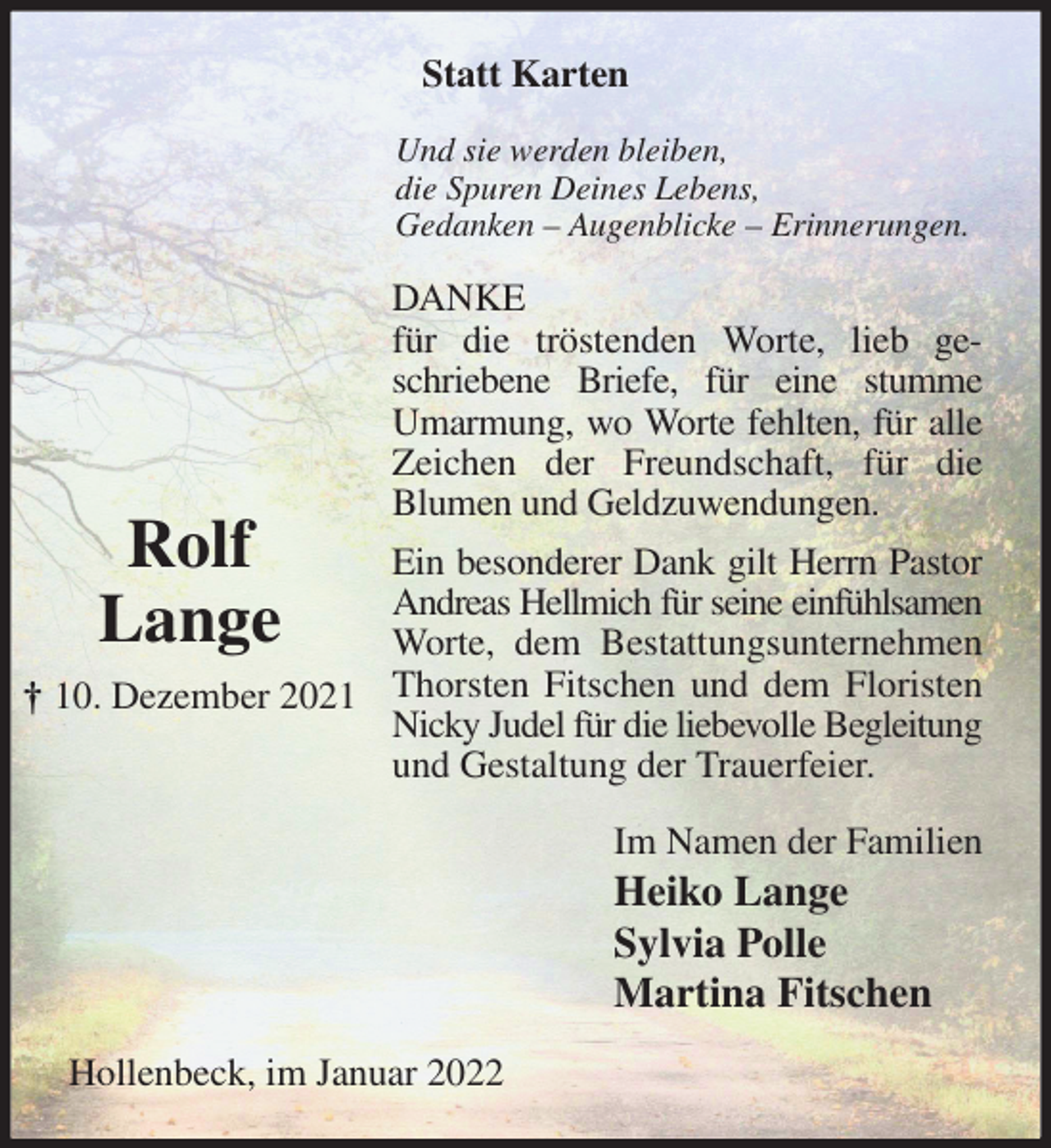 <p>Statt Karten<br />Und sie werden bleiben,<br />die Spuren Deines Lebens,<br />Gedanken - Augenblicke - Erinnerungen.<br />DANKE<br />für die tröstenden Worte, lieb geschriebene Briefe, für eine stumme<br />Umarmung, wo Worte fehlten, für alle Zeichen der Freundschaft, für die<br />Blumen und Geldzuwendungen.<br />Ein besonderer Dank gilt Herrn Pastor Andreas Hellmich für seine einfühlsamen<br />Worte, dem Bestattungsunternehmen Thorsten Fitschen und dem Floristen Nicky Judel für die liebevolle Begleitung<br />und Gestaltung der Trauerfeier.<br />Im Namen der Familien<br />Heiko Lange<br />Sylvia Polle<br />Martina Fitschen<br />Hollenbeck, im Januar 2022<br />Rolf<br />Lange<br />† 10. Dezember 2021</p>