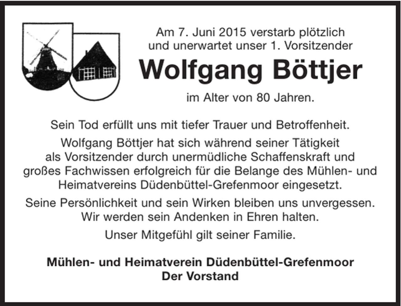 <p>Am 7. Juni 2015 verstarb plötzlich und unerwartet unser 1. Vorsitzender<br />Wolfgang Böttjer<br />im Alter von 80 Jahren.</p><p>Sein Tod erfüllt uns mit tiefer Trauer und Betroffenheit.</p><p>Wolfgang Böttjer hat sich während seiner Tätigkeit als Vorsitzender durch unermüdliche<br />Schaffenskraft und großes Fachwissen erfolgreich für die Belange des Mühlen- und Heimatvereins Düdenbüttel-Grefenmoor eingesetzt.</p><p>Seine Persönlichkeit und sein Wirken bleiben uns unvergessen.</p><p>Unser Mitgefühl gilt seiner Familie.</p><p>Wir werden sein Andenken in Ehren halten.</p><p>Mühlen- und Heimatverein Düdenbüttel-Grefenmoor<br />Der Vorstand</p>