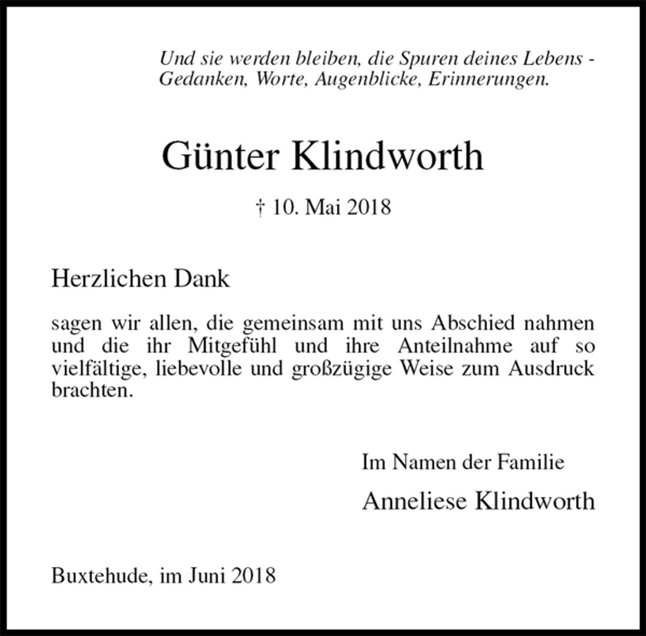 <p>Und sie werden bleiben, die Spuren deines Lebens -<br />Gedanken, Worte, Augenblicke, Erinnerungen.<br />Günter Klindworth<br />† 10. Mai 2018<br />Herzlichen Dank<br />sagen wir allen, die gemeinsam mit uns Abschied nahmen<br />und die ihr Mitgefühl und ihre Anteilnahme auf so<br />vielfältige, liebevolle und großzügige Weise zum Ausdruck brachten.<br />Im Namen der Familie<br />Anneliese Klindworth<br />Buxtehude, im Juni 2018</p>