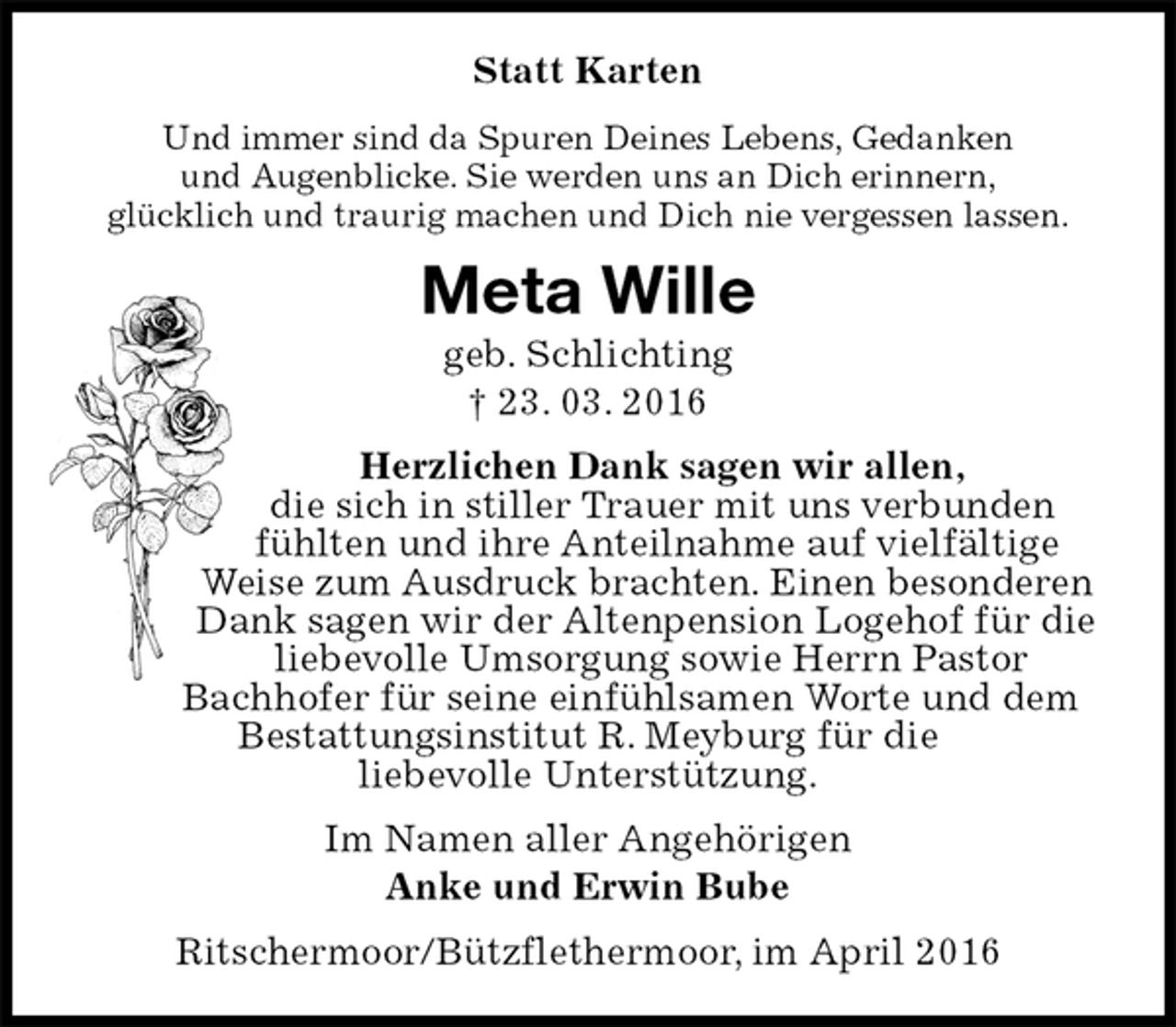 <p>Statt Karten<br />Und immer sind da Spuren Deines Lebens, Gedanken<br />und Augenblicke. Sie werden uns an Dich erinnern,<br />glücklich und traurig machen und Dich nie vergessen lassen.<br />Meta Wille<br />geb. Schlichting<br />† 23. 03. 2016<br />Herzlichen Dank sagen wir allen,<br />die sich in stiller Trauer mit uns verbunden fühlten und ihre Anteilnahme auf vielfältige Weise zum Ausdruck brachten. Einen besonderen Dank sagen wir der Altenpension Logehof für die liebevolle Umsorgung sowie Herrn Pastor<br />Bachhofer für seine einfühlsamen Worte und dem Bestattungsinstitut R. Meyburg für die<br />liebevolle Unterstützung.<br />Im Namen aller Angehörigen<br />Anke und Erwin Bube<br />Ritschermoor/Bützflethermoor, im April 2016</p>