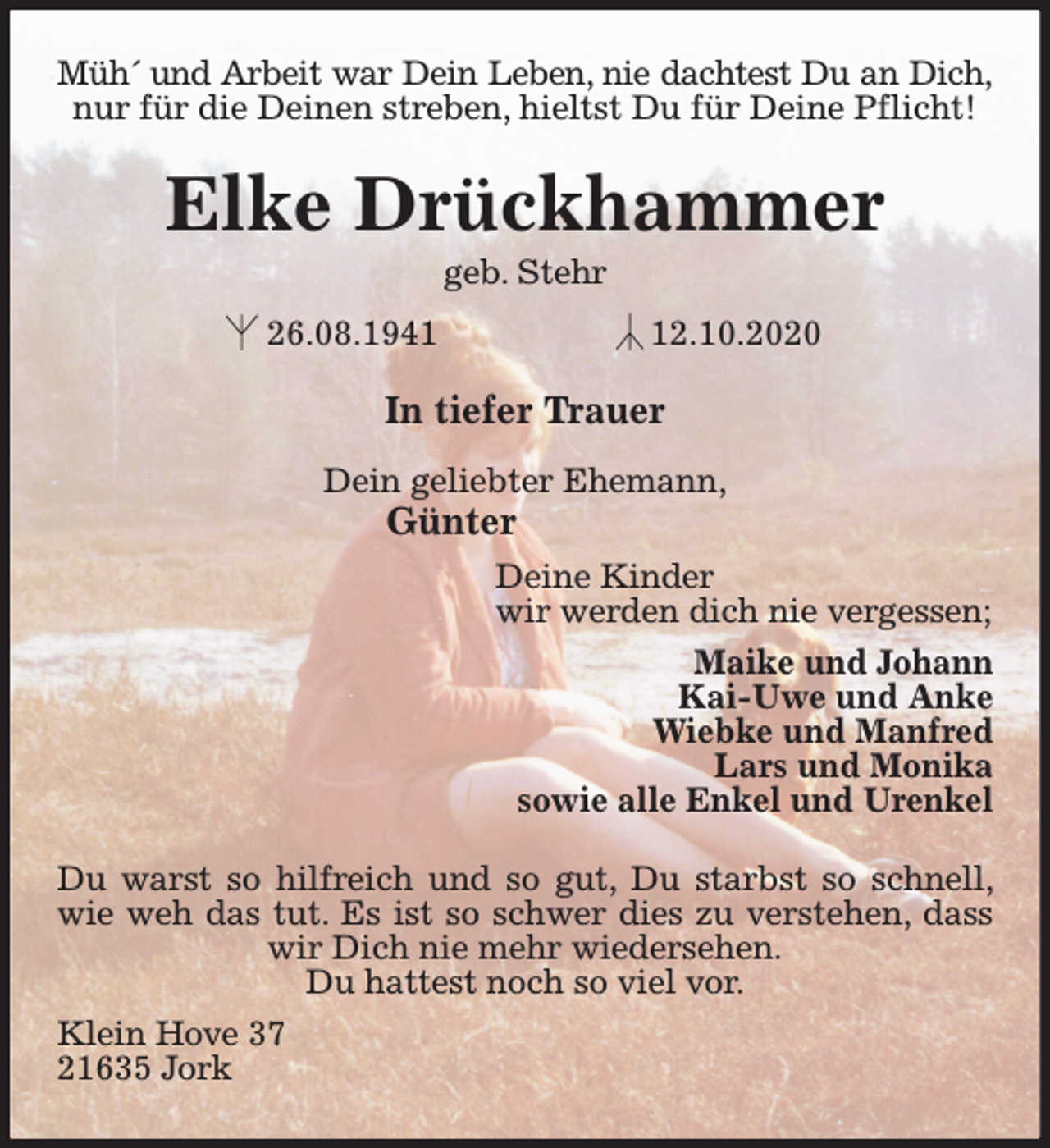 <p>Müh´ und Arbeit war Dein Leben, nie dachtest Du an Dich,<br />nur für die Deinen streben, hieltst Du für Deine Pflicht!<br />Elke Drückhammer<br />geb. Stehr<br />26.08.1941 12.10.2020<br />In tiefer Trauer</p>
<p>Dein geliebter Ehemann,<br />Günter<br />Deine Kinder<br />wir werden dich nie vergessen;<br />Maike und Johann<br />Kai-Uwe und Anke<br />Wiebke und Manfred<br />Lars und Monika<br />sowie alle Enkel und Urenkel<br />Du warst so hilfreich und so gut, Du starbst so schnell, wie weh das tut. Es ist so schwer dies zu verstehen, dass wir Dich nie mehr wiedersehen.<br />Du hattest noch so viel vor.<br />Klein Hove 37<br />21635 Jork</p>
