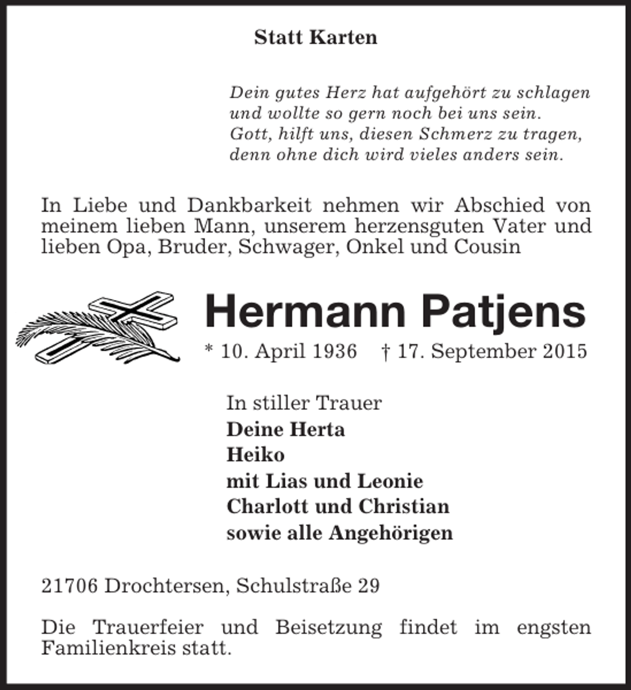 <p>Statt Karten<br />Dein gutes Herz hat aufgehört zu schlagen<br />und wollte so gern noch bei uns sein.<br />Gott, hilft uns, diesen Schmerz zu tragen,<br />denn ohne dich wird vieles anders sein.<br />In Liebe und Dankbarkeit nehmen wir Abschied von meinem lieben Mann, unserem herzensguten Vater und lieben Opa, Bruder, Schwager, Onkel und Cousin<br />Hermann Patjens<br />* 10. April 1936 † 17. September 2015<br />In stiller Trauer<br />Deine Herta<br />Heiko<br />mit Lias und Leonie<br />Charlott und Christian<br />sowie alle Angehörigen<br />21706 Drochtersen, Schulstraße 29</p><p>Die Trauerfeier und Beisetzung findet im engsten<br />Familienkreis statt.</p>