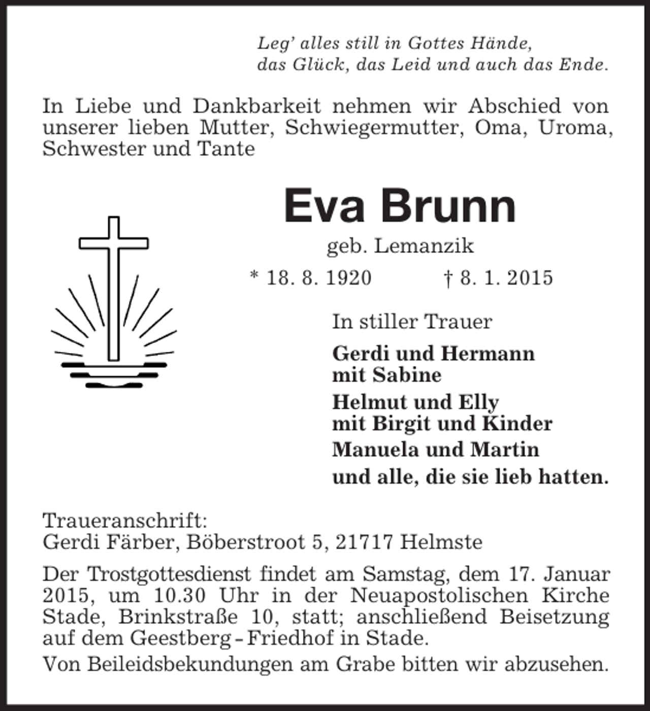 <p>Leg’ alles still in Gottes Hände,<br />das Glück, das Leid und auch das Ende.<br />In Liebe und Dankbarkeit nehmen wir Abschied von unserer lieben Mutter, Schwiegermutter, Oma, Uroma, Schwester und Tante<br />Eva Brunn<br />geb. Lemanzik<br />* 18. 8. 1920 † 8. 1. 2015<br />In stiller Trauer<br />Gerdi und Hermann<br />mit Sabine<br />Helmut und Elly<br />mit Birgit und Kinder<br />Manuela und Martin<br />und alle, die sie lieb hatten.<br />Traueranschrift:<br />Gerdi Färber, Böberstroot 5, 21717 Helmste<br />Der Trostgottesdienst findet am Samstag, dem 17. Januar 2015, um 10.30 Uhr in der Neuapostolischen Kirche Stade, Brinkstraße 10, statt; anschließend Beisetzung auf dem Geestberg - Friedhof in Stade.<br />Von Beileidsbekundungen am Grabe bitten wir abzusehen.</p>