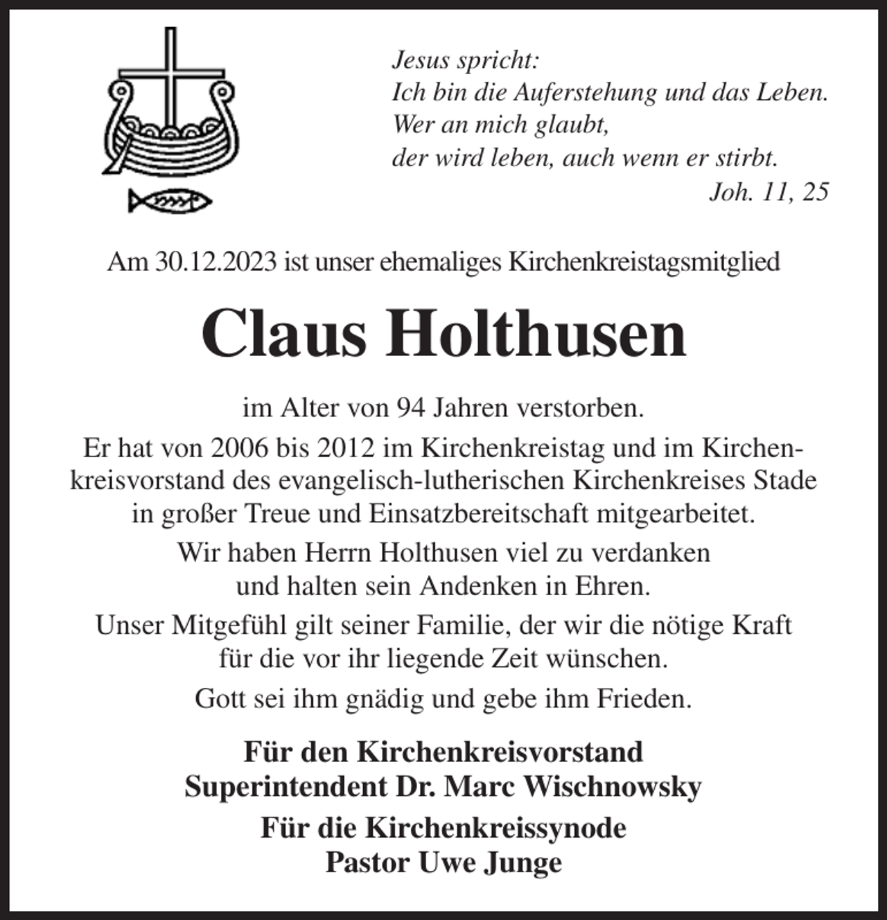 <p>Jesus spricht:<br />Ich bin die Auferstehung und das Leben.<br />Wer an mich glaubt,<br />der wird leben, auch wenn er stirbt.<br />Joh. 11, 25<br />Am 30.12.2023 ist unser ehemaliges Kirchenkreistagsmitglied<br />Claus Holthusen<br />im Alter von 94 Jahren verstorben.<br />Er hat von 2006 bis 2012 im Kirchenkreistag und im Kirchenkreisvorstand des evangelisch-lutherischen Kirchenkreises Stade in großer Treue und Einsatzbereitschaft mitgearbeitet.<br />Wir haben Herrn Holthusen viel zu verdanken<br />und halten sein Andenken in Ehren.<br />Unser Mitgefühl gilt seiner Familie, der wir die nötige Kraft<br />für die vor ihr liegende Zeit wünschen.<br />Gott sei ihm gnädig und gebe ihm Frieden.<br />Für den Kirchenkreisvorstand<br />Superintendent Dr. Marc Wischnowsky<br />Für die Kirchenkreissynode<br />Pastor Uwe Junge</p>