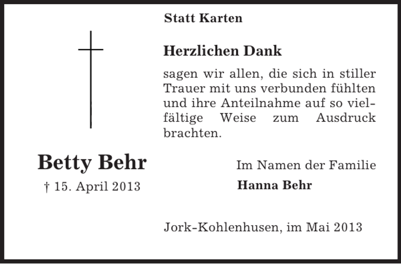 <p>Statt Karten</p><p>Herzlichen Dank<br />sagen wir allen, die sich in stiller<br />Trauer mit uns verbunden fühlten<br />und ihre Anteilnahme auf so vielfältige Weise zum Ausdruck<br />brachten.</p><p>Betty Behr<br />† 15. April 2013</p><p>Im Namen der Familie<br />Hanna Behr<br />Jork-Kohlenhusen, im Mai 2013</p>