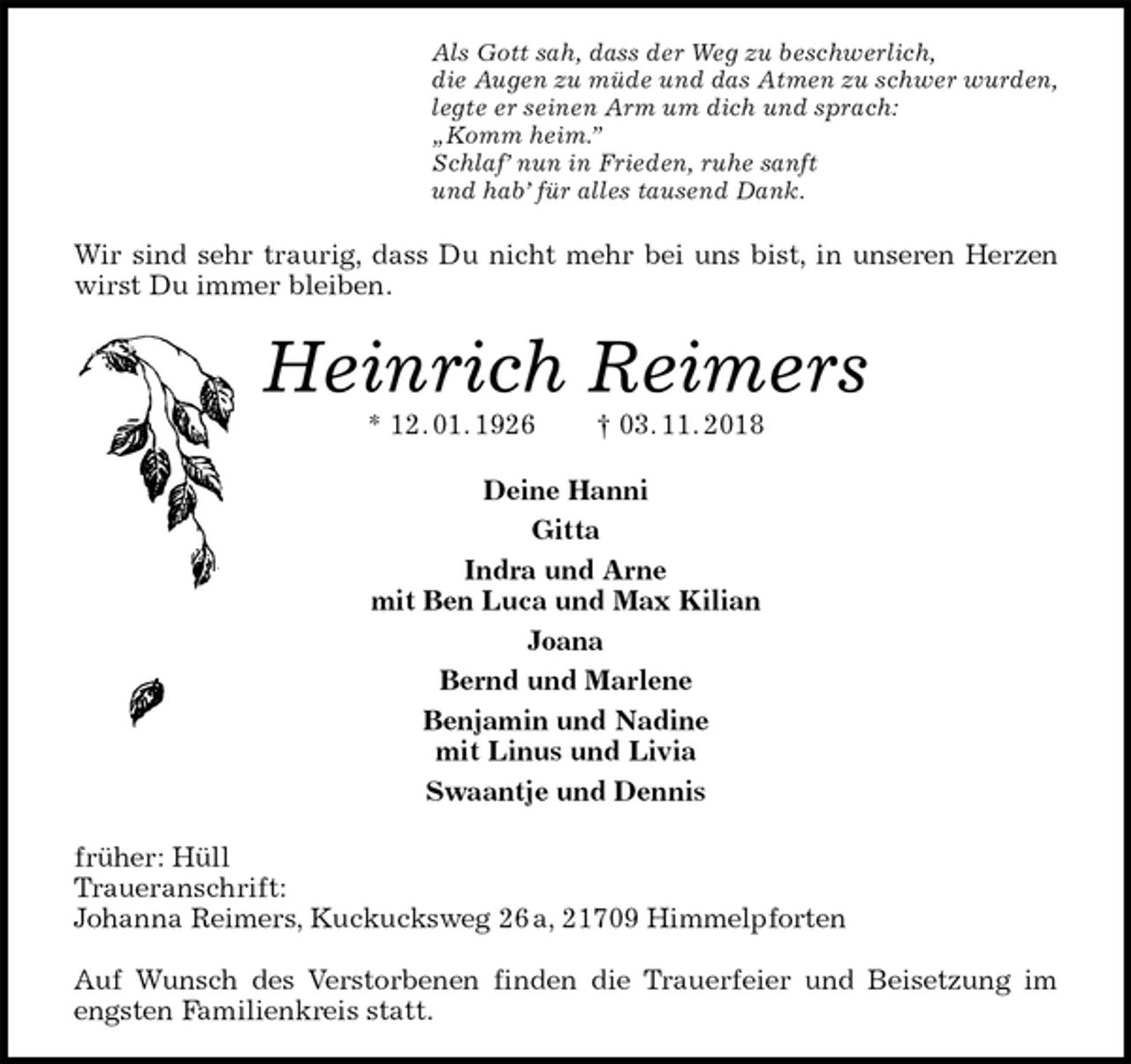 <p>Als Gott sah, dass der Weg zu beschwerlich,<br />die Augen zu müde und das Atmen zu schwer wurden,<br />legte er seinen Arm um dich und sprach:<br />„Komm heim.”<br />Schlaf’ nun in Frieden, ruhe sanft<br />und hab’ für alles tausend Dank.<br />Wir sind sehr traurig, dass Du nicht mehr bei uns bist, in unseren Herzen<br />wirst Du immer bleiben.<br />Heinrich Reimers<br />* 12. 01. 1926 † 03. 11. 2018<br />Deine Hanni<br />Gitta<br />Indra und Arne<br />mit Ben Luca und Max Kilian<br />Joana<br />Bernd und Marlene<br />Benjamin und Nadine<br />mit Linus und Livia<br />Swaantje und Dennis<br />früher: Hüll<br />Traueranschrift:<br />Johanna Reimers, Kuckucksweg 26 a, 21709 Himmelpforten</p>
<p>Auf Wunsch des Verstorbenen finden die Trauerfeier und Beisetzung im<br />engsten Familienkreis statt.</p>