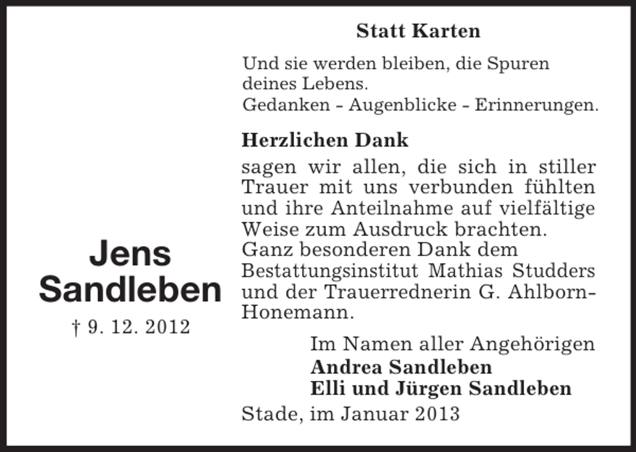 <p>Jens<br />Sandleben<br />† 9. 12. 2012<br />Statt Karten<br />Und sie werden bleiben, die Spuren<br />deines Lebens.<br />Gedanken - Augenblicke - Erinnerungen.<br />Herzlichen Dank<br />sagen wir allen, die sich in stiller Trauer mit uns verbunden fühlten und ihre Anteilnahme auf vielfältige Weise zum Ausdruck brachten.<br />Ganz besonderen Dank dem<br />Bestattungsinstitut Mathias Studders und der Trauerrednerin G. Ahlborn-Honemann.<br />Im Namen aller Angehörigen<br />Andrea Sandleben<br />Elli und Jürgen Sandleben<br />Stade, im Januar 2013</p>