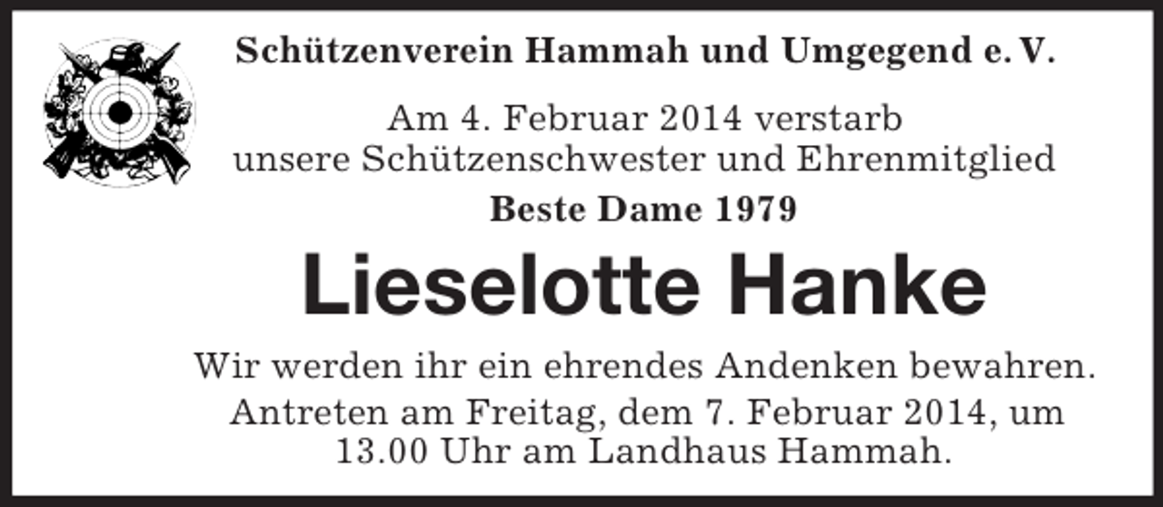 <p>Schützenverein Hammah und Umgegend e. V.</p><p>Am 4. Februar 2014 verstarb<br />unsere Schützenschwester und Ehrenmitglied<br />Beste Dame 1979<br />Lieselotte Hanke<br />Wir werden ihr ein ehrendes Andenken bewahren.<br />Antreten am Freitag, dem 7. Februar 2014, um 13.00 Uhr am Landhaus Hammah.</p>