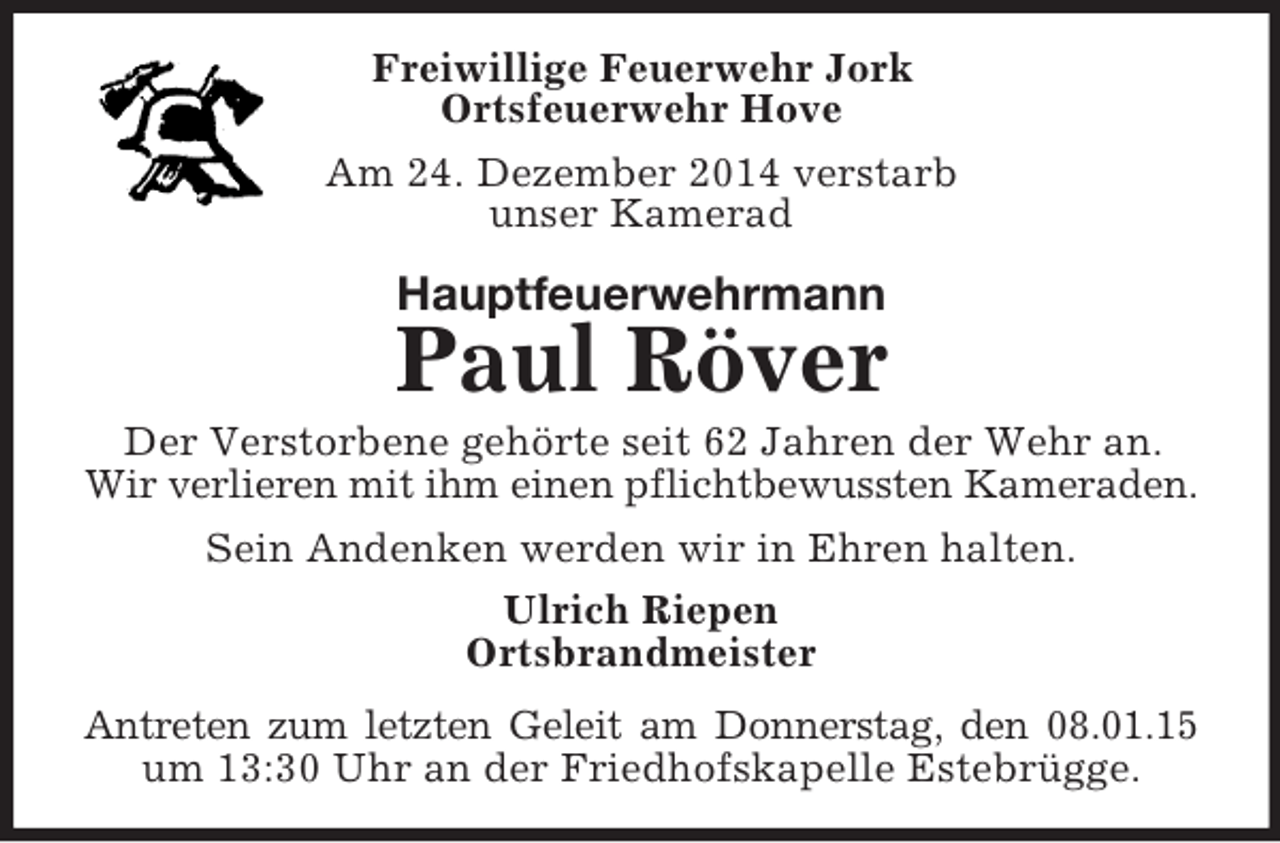 <p>Freiwillige Feuerwehr Jork<br />Ortsfeuerwehr Hove<br />Am 24. Dezember 2014 verstarb<br />unser Kamerad<br />Hauptfeuerwehrmann<br />Paul Röver<br />Der Verstorbene gehörte seit 62 Jahren der Wehr an.<br />Wir verlieren mit ihm einen pflichtbewussten Kameraden.<br />Sein Andenken werden wir in Ehren halten.<br />Ulrich Riepen<br />Ortsbrandmeister<br />Antreten zum letzten Geleit am Donnerstag, den 08.01.15<br />um 13:30 Uhr an der Friedhofskapelle Estebrügge.</p>